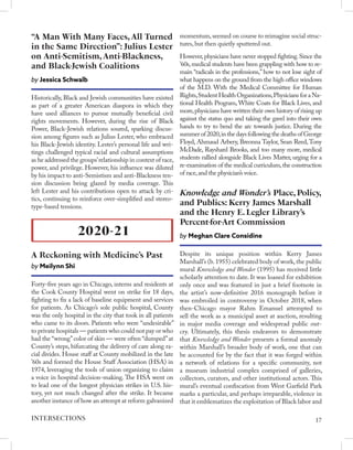 Historically, Black and Jewish communities have existed
as part of a greater American diaspora in which they
have used alliances to pursue mutually beneficial civil
rights movements. However, during the rise of Black
Power, Black-Jewish relations soured, sparking discus-
sion among figures such as Julius Lester, who embraced
his Black-Jewish identity. Lester’s personal life and wri-
tings challenged typical racial and cultural assumptions
as he addressed the groups’relationship in context of race,
power, and privilege. However, his influence was diluted
by his impact to anti-Semistism and anti-Blackness ten-
sion discussion being glazed by media coverage. This
left Lester and his contributions open to attack by cri-
tics, continuing to reinforce over-simplified and stereo-
type-based tensions.
“A Man With Many Faces, All Turned
in the Same Direction”: Julius Lester
on Anti-Semitism, Anti-Blackness,
and Black-Jewish Coalitions
by Jessica Schwalb
Forty-five years ago in Chicago, interns and residents at
the Cook County Hospital went on strike for 18 days,
fighting to fix a lack of baseline equipment and services
for patients. As Chicago’s sole public hospital, County
was the only hospital in the city that took in all patients
who came to its doors. Patients who were “undesirable”
to private hospitals — patients who could not pay or who
had the “wrong”color of skin — were often “dumped”at
County’s steps, bifurcating the delivery of care along ra-
cial divides. House staff at County mobilized in the late
’60s and formed the House Staff Association (HSA) in
1974, leveraging the tools of union organizing to claim
a voice in hospital decision-making. The HSA went on
to lead one of the longest physician strikes in U.S. his-
tory, yet not much changed after the strike. It became
another instance of how an attempt at reform galvanized
2020-21
A Reckoning with Medicine’s Past
by Meilynn Shi
momentum, seemed on course to reimagine social struc-
tures, but then quietly sputtered out.
However,physicians have never stopped fighting.Since the
’60s,medical students have been grappling with how to re-
main “radicals in the professions,” how to not lose sight of
what happens on the ground from the high office windows
of the M.D. With the Medical Committee for Human
Rights,Student HealthOrganizations,PhysiciansforaNa-
tional Health Program, White Coats for Black Lives, and
more,physicians have written their own history of rising up
against the status quo and taking the gavel into their own
hands to try to bend the arc towards justice. During the
summer of 2020,in the days following the deaths of George
Floyd, Ahmaud Arbery, Breonna Taylor, Sean Reed,Tony
McDade, Rayshard Brooks, and too many more, medical
students rallied alongside Black Lives Matter, urging for a
re-examination of the medical curriculum,the construction
of race,and the physician’s voice.
Despite its unique position within Kerry James
Marshall’s (b. 1955) celebrated body of work, the public
mural Knowledge and Wonder (1995) has received little
scholarly attention to date. It was loaned for exhibition
only once and was featured in just a brief footnote in
the artist’s now-definitive 2016 monograph before it
was embroiled in controversy in October 2018, when
then-Chicago mayor Rahm Emanuel attempted to
sell the work as a municipal asset at auction, resulting
in major media coverage and widespread public out-
cry. Ultimately, this thesis endeavors to demonstrate
that Knowledge and Wonder presents a formal anomaly
within Marshall’s broader body of work, one that can
be accounted for by the fact that it was forged within
a network of relations for a specific community, not
a museum industrial complex comprised of galleries,
collectors, curators, and other institutional actors. This
mural’s eventual confiscation from West Garfield Park
marks a particular, and perhaps irreparable, violence in
that it emblematizes the exploitation of Black labor and
Knowledge‌ ‌and‌ ‌Wonder’s‌ ‌Place,‌ ‌Policy,‌
‌and‌ ‌Publics:‌ ‌Kerry‌ ‌James‌ ‌Marshall‌
‌and‌ ‌the‌ ‌Henry‌ ‌E.‌ ‌Legler‌ ‌Library’s‌
‌Percent-for-Art‌ ‌Commission‌
by Meghan‌ ‌Clare‌ ‌Considine‌
17
INTERSECTIONS
 
