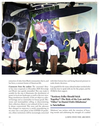 extraction of value from Black communities that is, and
has been, a constant feature of American life.
Comments from the author: The renovated libra-
ry has since reopened; in December 2020 Knowledge
and Wonder was quietly reinstalled. This case study is
notable for the way it illuminates the distribution of
power in local arts landscapes, as well as the ever-trou-
bling simultaneous dynamic of the art object as cultu-
ral heritage and as commodity (or luxury good). Mu-
seums and municipalities selling, or deaccessioning,
their collection objects is not unheard of, but is near-
ly always controversial. This story and the advocacy
that changed its trajectory is worth remembering as
we enter into a new phase of the COVID-19 pande-
mic, where institutions will be increasingly concerned
Oklahoma! was written with the intention of boos-
ting morale and celebrating the strength of a unified
“Territory Folks Should Stick
Together”:The Role of the Law and the
“Other”in Daniel Fish’s Oklahoma!
by Taris Hoffman
with their bottom line and facing financial pressure to
make drastic decisions.
I am grateful for the many cultural workers involved who
took the time to speak with me for this project, and the
NURJ for their support.
18 A DIVE INTO THE ARCHIVE
 