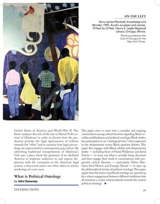 Kerry James Marshall, Knowledge and
Wonder, 1995. Acrylic on paper and canvas,
10 feet by 23 feet. Henry E. Legler Regional
Library, Chicago, Illinois.
Photo provided by the
City of Chicago for the
New York Times.
ON THE LEFT
United States of America post-World War II. This
thesis analyzes the role of the law in Daniel Fish’s re-
vival of Oklahoma! in order to discern how the pro-
duction portrays the legal repercussions of violence
towards the “other” and to examine how legal procee-
dings are represented in contemporary pop culture. By
subverting traditional interpretations of Oklahoma!,
Fish uses a piece about the greatness of an idealized
America to implicate audiences in and express dis-
pleasure with the corruption in the American legal
system, a directorial stance not often taken in artistic
renderings of court cases.
What is Political Ontology
by John Sweeney
This paper aims to enter into a complex and ongoing
conversation among critical theorists regarding Black so-
ciality,antiblackness,and political ontology.Black studies
has participated in an “ontological turn,”often expressed
in the afropessimist versus Black optimist debates. This
paper first engages with Black nihilist and afropessimist
works — including those of Frank Wilderson and Jared
Sexton — to tease out what is actually being discussed
and then engage their work in conversations with pro-
gressive critical theorists — particularly Oliver Mar-
chart, Fred Moten, and Enrique Dussel — to open up
the philosophical terrain of political ontology.This paper
argues that the terms of political ontology are opened up
by a robust engagement between different traditions that
all maintain a certain critical attitude towards the current
political ontology.
19
INTERSECTIONS
 
