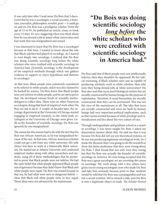 “Du Bois was doing
scientific sociology
long before the
white scholars who
were credited with
scientific sociology
in America had.”
It was only later after I read more Du Bois that I disco-
vered that he was a sociologist, a social scientist, a histo-
rian, journalist, philosopher, novelist, poet — I could go
on and on. Du Bois was a prodigious scholar. From the
age of 15 to 95, he published an article, essay, or book
every 15 days. It’s very staggering when you think about
how he was denied a job at major white universities and
had work that was marginalized and erased.
I was interested to learn that Du Bois was a sociologist
because at that time, I wanted to know about the role
that Black scholars had played in sociology. As I started
to read deeply into sociology, I realized that Du Bois
was doing scientific sociology long before the white
scholars who were credited with scientific sociology in
America had. (Scientific sociology is the development
of the empirical methods through which one gathers
evidence to support or reject hypotheses and theories
in sociology).
At that time, Black people were commonly considered
to be inferior to white people, and it was also claimed to
be backed by science. Du Bois knew that Black people
were not inferior to white people, and he set out to prove
that. He developed various kinds of scientific metho-
dologies to collect data. There were no other American
sociologists doing that kind of empirical work when Du
Bois set out to do it. A couple of decades later, the so-
ciology department at the University of Chicago started
engaging in empirical research, so the white male so-
ciologists at the University of Chicago were given cre-
dit as the founders of scientific sociology. Du Bois was
ignored; he was marginalized.
The reason for this erasure had to do with the fact that Du
Bois was African American, as he was marginalized be-
cause of his race. At that time, African American scholars
could not get a job from any white university. His only
choice was then to work at a historically Black univer-
sity. He started out at Atlanta University and conducted
empirical studies along with other researchers and stu-
dents, using all of these methodologies that he pionee-
red to prove that Black people were not inferior. He had
the naive belief that white people oppressed Black people
out of ignorance because they didn’t know that Black and
white people were equal. Du Bois was erased because in
that era, he had what were seen as dangerous beliefs —
ideas that Black and white people were, in fact, equal.
Those ideas were not advanced by the mainstream.
Du Bois said that if Black people were not intellectually
inferior, then they shouldn’t be oppressed. By his radi-
cal reasoning, if Black scholars were just as capable of
producing scholarly work as white scholars, then why
were they being denied jobs at white universities? Du
Bois also said that races aren’t biological entities but are
socially constructed by human beings for the purpose of
exploitation. Therefore, if racial hierarchies are socially
constructed, then they can be overturned. This was not
the view of the mainstream at all. The idea that races
are socially constructed and races are built by human
beings had very important political implications, such
as that racism existed because of white privilege and ra-
tionalization and lies about the very nature of race.
Through undergraduate and graduate school as a major
in sociology, I was never taught Du Bois. I asked my
dissertation mentor about that. He told me that it was
because Du Bois did not use any theoretical systems, so
he was not producing legitimate sociological work. So, I
made the decision that I was going to do the research to
show the entire profession that they were wrong about
Du Bois. I then found that not only were they wrong
but that Du Bois was actually the founder of scientific
sociology in America. It’s now being accepted that Du
Bois was a great sociologist; we are rewriting the canon
in sociology. My work along with a few others have
given rise to young sociologists now who study Du Bois
and take him seriously because prior to that, students
would be told that Du Bois was a propagandist and was
not a social scientist. We’ve turned a tide, and Du Bois
is now a legitimate object of study. The Scholar Denied
22 ALDON MORRIS
 
