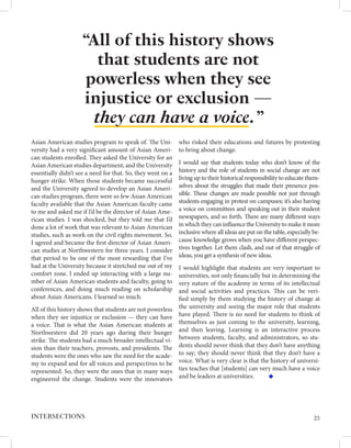 Asian American studies program to speak of. The Uni-
versity had a very significant amount of Asian Ameri-
can students enrolled. They asked the University for an
Asian American studies department, and the University
essentially didn’t see a need for that. So, they went on a
hunger strike. When those students became successful
and the University agreed to develop an Asian Ameri-
can studies program, there were so few Asian American
faculty available that the Asian American faculty came
to me and asked me if I’d be the director of Asian Ame-
rican studies. I was shocked, but they told me that I’d
done a lot of work that was relevant to Asian American
studies, such as work on the civil rights movement. So,
I agreed and became the first director of Asian Ameri-
can studies at Northwestern for three years. I consider
that period to be one of the most rewarding that I’ve
had at the University because it stretched me out of my
comfort zone. I ended up interacting with a large nu-
mber of Asian American students and faculty, going to
conferences, and doing much reading on scholarship
about Asian Americans. I learned so much.
All of this history shows that students are not powerless
when they see injustice or exclusion — they can have
a voice. That is what the Asian American students at
Northwestern did 20 years ago during their hunger
strike. The students had a much broader intellectual vi-
sion than their teachers, provosts, and presidents. The
students were the ones who saw the need for the acade-
my to expand and for all voices and perspectives to be
represented. So, they were the ones that in many ways
engineered the change. Students were the innovators
who risked their educations and futures by protesting
to bring about change.
I would say that students today who don’t know of the
history and the role of students in social change are not
living up to their historical responsibility to educate them-
selves about the struggles that made their presence pos-
sible. These changes are made possible not just through
students engaging in protest on campuses; it’s also having
a voice on committees and speaking out in their student
newspapers, and so forth. There are many different ways
in which they can influence the University to make it more
inclusive where all ideas are put on the table, especially be-
cause knowledge grows when you have different perspec-
tives together. Let them clash, and out of that struggle of
ideas, you get a synthesis of new ideas.
I would highlight that students are very important to
universities, not only financially but in determining the
very nature of the academy in terms of its intellectual
and social activities and practices. This can be veri-
fied simply by them studying the history of change at
the university and seeing the major role that students
have played. There is no need for students to think of
themselves as just coming to the university, learning,
and then leaving. Learning is an interactive process
between students, faculty, and administrators, so stu-
dents should never think that they don’t have anything
to say; they should never think that they don’t have a
voice. What is very clear is that the history of universi-
ties teaches that [students] can very much have a voice
and be leaders at universities.
“All of this history shows
that students are not
powerless when they see
injustice or exclusion —
they can have a voice. ”
25
INTERSECTIONS
 