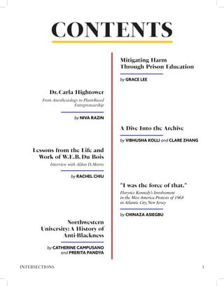 CONTENTS
A Dive Into the Archive
by VIBHUSHA KOLLI and CLARE ZHANG
Mitigating Harm
Through Prison Education
by GRACE LEE
by NIVA RAZIN
From Anesthesiology to Plant-Based
Entrepreneurship
Dr.Carla Hightower
"I was the force of that."
by CHINAZA ASIEGBU
Florynce Kennedy’s Involvement
in the Miss America Protests of 1968
in Atlantic City,New Jersey
1
INTERSECTIONS
Lessons from the Life and
Work of W.E.B.Du Bois
by RACHEL CHIU
Interview with Aldon D.Morris
Northwestern
University: A History of
Anti-Blackness
by CATHERINE CAMPUSANO
and PRERITA PANDYA
 