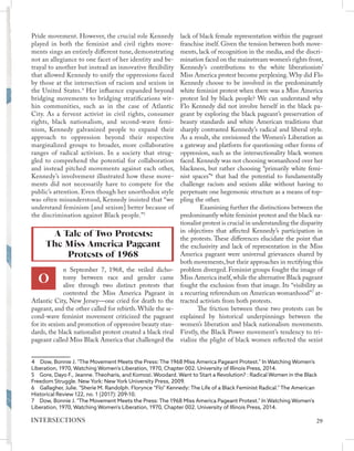 Pride movement. However, the crucial role Kennedy
played in both the feminist and civil rights move-
ments sings an entirely different tune, demonstrating
not an allegiance to one facet of her identity and be-
trayal to another but instead an innovative flexibility
that allowed Kennedy to unify the oppressions faced
by those at the intersection of racism and sexism in
the United States.4
Her influence expanded beyond
bridging movements to bridging stratifications wit-
hin communities, such as in the case of Atlantic
City. As a fervent activist in civil rights, consumer
rights, black nationalism, and second-wave femi-
nism, Kennedy galvanized people to expand their
approach to oppression beyond their respective
marginalized groups to broader, more collaborative
ranges of radical activism. In a society that strug-
gled to comprehend the potential for collaboration
and instead pitched movements against each other,
Kennedy’s involvement illustrated how these move-
ments did not necessarily have to compete for the
public’s attention. Even though her unorthodox style
was often misunderstood, Kennedy insisted that “we
understand feminism [and sexism] better because of
the discrimination against Black people.”5
n September 7, 1968, the veiled dicho-
tomy between race and gender came
alive through two distinct protests that
contested the Miss America Pageant in
Atlantic City, New Jersey—one cried for death to the
pageant, and the other called for rebirth. While the se-
cond-wave feminist movement criticized the pageant
for its sexism and promotion of oppressive beauty stan-
dards, the black nationalist protest created a black rival
pageant called Miss Black America that challenged the
4  Dow, Bonnie J. "The Movement Meets the Press: The 1968 Miss America Pageant Protest." In Watching Women's
Liberation, 1970, Watching Women's Liberation, 1970, Chapter 002. University of Illinois Press, 2014.
5  Gore, Dayo F., Jeanne. Theoharis, and Komozi. Woodard. Want to Start a Revolution? : Radical Women in the Black
Freedom Struggle. New York: New York University Press, 2009.
6  Gallagher, Julie. "Sherie M. Randolph. Florynce “Flo” Kennedy: The Life of a Black Feminist Radical." The American
Historical Review 122, no. 1 (2017): 209-10.
7  Dow, Bonnie J. "The Movement Meets the Press: The 1968 Miss America Pageant Protest." In Watching Women's
Liberation, 1970, Watching Women's Liberation, 1970, Chapter 002. University of Illinois Press, 2014.
lack of black female representation within the pageant
franchise itself. Given the tension between both move-
ments, lack of recognition in the media, and the discri-
mination faced on the mainstream women’s rights front,
Kennedy’s contributions to the white liberationists’
Miss America protest become perplexing.Why did Flo
Kennedy choose to be involved in the predominately
white feminist protest when there was a Miss America
protest led by black people? We can understand why
Flo Kennedy did not involve herself in the black pa-
geant by exploring the black pageant’s preservation of
beauty standards and white American traditions that
sharply contrasted Kennedy’s radical and liberal style.
As a result, she envisioned the Women’s Liberation as
a gateway and platform for questioning other forms of
oppression, such as the intersectionality black women
faced. Kennedy was not choosing womanhood over her
blackness, but rather choosing “primarily white femi-
nist spaces”6
that had the potential to fundamentally
challenge racism and sexism alike without having to
perpetuate one hegemonic structure as a means of top-
pling the other.
	 Examining further the distinctions between the
predominantly white feminist protest and the black na-
tionalist protest is crucial in understanding the disparity
in objectives that affected Kennedy’s participation in
the protests. These differences elucidate the point that
the exclusivity and lack of representation in the Miss
America pageant were universal grievances shared by
both movements, but their approaches in rectifying this
problem diverged. Feminist groups fought the image of
Miss America itself,while the alternative Black pageant
fought the exclusion from that image. Its “visibility as
a recurring referendum on American womanhood”7
at-
tracted activists from both protests.
The friction between these two protests can be
explained by historical underpinnings between the
women’s liberation and black nationalism movements.
Firstly, the Black Power movement’s tendency to tri-
vialize the plight of black women reflected the sexist
A Tale of Two Protests:
The Miss America Pageant
Protests of 1968
O
29
INTERSECTIONS
 
