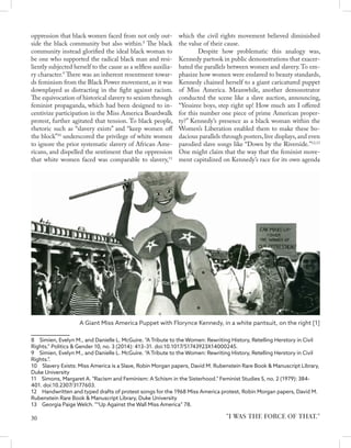 oppression that black women faced from not only out-
side the black community but also within.8
The black
community instead glorified the ideal black woman to
be one who supported the radical black man and resi-
liently subjected herself to the cause as a selfless auxilia-
ry character.9
There was an inherent resentment towar-
ds feminism from the Black Power movement, as it was
downplayed as distracting in the fight against racism.
The equivocation of historical slavery to sexism through
feminist propaganda, which had been designed to in-
centivize participation in the Miss America Boardwalk
protest, further agitated that tension. To black people,
rhetoric such as “slavery exists” and “keep women off
the block”10
underscored the privilege of white women
to ignore the prior systematic slavery of African Ame-
ricans, and dispelled the sentiment that the oppression
that white women faced was comparable to slavery,11
8  Simien, Evelyn M., and Danielle L. McGuire. “A Tribute to the Women: Rewriting History, Retelling Herstory in Civil
Rights.” Politics & Gender 10, no. 3 (2014): 413–31. doi:10.1017/S1743923X14000245.	
9  Simien, Evelyn M., and Danielle L. McGuire. “A Tribute to the Women: Rewriting History, Retelling Herstory in Civil
Rights.”.	
10  Slavery Exists: Miss America is a Slave, Robin Morgan papers, David M. Rubenstein Rare Book & Manuscript Library,
Duke University	
11  Simons, Margaret A. "Racism and Feminism: A Schism in the Sisterhood." Feminist Studies 5, no. 2 (1979): 384-
401. doi:10.2307/3177603.
12  Handwritten and typed drafts of protest songs for the 1968 Miss America protest, Robin Morgan papers, David M.
Rubenstein Rare Book & Manuscript Library, Duke University
13  Georgia Paige Welch. "“Up Against the Wall Miss America” 78.
which the civil rights movement believed diminished
the value of their cause.
	 Despite how problematic this analogy was,
Kennedy partook in public demonstrations that exacer-
bated the parallels between women and slavery.To em-
phasize how women were enslaved to beauty standards,
Kennedy chained herself to a giant caricatured puppet
of Miss America. Meanwhile, another demonstrator
conducted the scene like a slave auction, announcing,
“Yessiree boys, step right up! How much am I offered
for this number one piece of prime American proper-
ty?” Kennedy’s presence as a black woman within the
Women’s Liberation enabled them to make these bo-
dacious parallels through posters,live displays,and even
parodied slave songs like “Down by the Riverside.”12,13
One might claim that the way that the feminist move-
ment capitalized on Kennedy’s race for its own agenda
"I WAS THE FORCE OF THAT."
A Giant Miss America Puppet with Florynce Kennedy, in a white pantsuit, on the right [1]
30
 