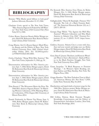BIBLIOGRAPHY
Bronner. “Why Blacks spend billions to look good”
Jackson Advocate, December 11-17, 1968.
Charlotte Curtis special to The New York Times.
"Miss America Pageant Is Picketed by 100 Wom-
en." New York Times (1923-Current File) (New
York, N.Y.), 1968.
Cohen, Bonny. American Beauty, Robin Morgan pa-
pers, David M. Rubenstein Rare Book & Manu-
script Library, Duke University
Craig, Maxine. Ain't I a Beauty Queen?: Black Wom-
en, Beauty, and the Politics of Race. New York:
Oxford University Press, 2002. Oxford Schol-
arship Online, 2011. doi: 10.1093/acprof:o-
so/9780195152623.001.0001.
Curtis, Charlotte, "Along With Miss America," The
New York Times, September 9, 1968, pg. 54.
Demonstration information for Miss America pro-
test, Sept. 7, 1968, Robin Morgan papers, David
M. Rubenstein Rare Book & Manuscript Library,
Duke University
Demonstration information for Miss America pro-
test, Sept. 7, 1968, Robin Morgan papers, David
M. Rubenstein Rare Book & Manuscript Library,
Duke University
Dow, Bonnie J. "The Movement Meets the Press: The
1968 Miss America Pageant Protest." In Watch-
ing Women's Liberation, 1970, Watching Wom-
en's Liberation, 1970, Chapter 002. University of
Illinois Press, 2014.
Female Firebrands, by Harriet Van Horne, Sept. 9,
1968, Robin Morgan papers, David M. Ruben-
stein Rare Book & Manuscript Library, Duke
University
Flo Kennedy Miss America Goes Down, by Robin
Morgan, Oct. 3, 1968, Robin Morgan papers,
David M. Rubenstein Rare Book & Manuscript
Library, Duke University
Gallagher, Julie. "Sherie M. Randolph . Florynce “Flo”
Kennedy: The Life of a Black Feminist Radi-
cal." The American Historical Review 122, no. 1
(2017): 209-10.
Georgia Paige Welch. "“Up Against the Wall Miss
America”: Women’s Liberation and Miss Black
America in Atlantic City, 1968." Feminist For-
mations 27, no. 2 (2015): 70-97. https://muse.
jhu.edu/
Giddens, Suzanne. Atlantic City is a town with class,
they raid your morals and judge your ass, Robin
Morgan papers, David M. Rubenstein Rare Book
& Manuscript Library, Duke University
Gore, Dayo F., Jeanne.Theoharis, and Komozi.Wood-
ard. Want to Start a Revolution? : Radical Wom-
en in the Black Freedom Struggle. New York:
New York University Press, 2009.
Grant, Jacquelyn. "A Black Response to Feminist
Theology ." In Women's Spirit Bonding, eds.
Janet Kalven and Mary Buckley. New York: The
Pilgrim Press, 1984.
Griggs, Brandon.“The Most Turbulent Time in Mod-
ern American History (It's Not Now).” CNN.
Cable News Network, May 18, 2018.
Handwritten and typed drafts of protest songs for the
1968 Miss America protest, Robin Morgan pa-
pers, David M. Rubenstein Rare Book & Manu-
script Library, Duke University
Hill Collins, Patricia. Black Feminist Thought:
Knowledge, Consciousness, and the Politics of
Empowerment. 2nd edition. London ; New York,
New York: Routledge, 2014.
"I WAS THE FORCE OF THAT."
36
 