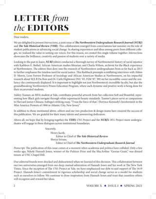 Dear readers,
We are delighted to present Intersections, a joint issue of The Northwestern Undergraduate Research Journal (NURJ)
and The Yale Historical Review (YHR). This collaboration emerged from conversations last summer on the role of
student publications in advancing social change. In sharing experiences and ideas among peers from different colle-
ges, we realized the value in uniting our voices. For this reason, we created this single volume together. Intersections
showcases the brilliance, creativity and passion of students over a variety of media.
Looking to the past to learn, NURJ editors conducted a thorough survey of Northwestern’s history of racial injustice
with Kathleen E. Bethel, African American studies librarian, and Charla Wilson, archivist for the Black experience
at Northwestern. The editors then dove into the research of Northwestern undergraduates from as far back as 2013
to further emphasize the timeless need for social justice. This flashback preempts scintillating interviews with Aldon
D. Morris, Leon Forrest Professor of Sociology and African American Studies at Northwestern, on his impactful
research about W.E.B Du Bois and Dr. Carla Hightower (NU ‘85, FSM ‘87, ‘89) on her incredible career and the resi-
liency she continuously displayed. It is important to highlight not just Northwestern’s incredible faculty, but also the
groundbreaking Northwestern Prison Education Program, where such dynamic and positive work is being done for
their incarcerated students.
Ashley Teamer, an MFA student at Yale, contributes powerful artwork from her collection Soft and Beautiful, repre-
senting how Black girls navigate through white supremacist beauty standards. Teamer’s pieces serve as companions
to Harvard junior Chinaza Asibegu’s striking essay, “‘I was the force of that.’: Florynce Kennedy’s Involvement in the
Miss America Protests of 1968 in Atlantic City, New Jersey.”
In addition to those mentioned above, editors and our two production & design teams have ensured the success of
this publication. We are grateful for their many talents and unwavering dedication.
Above all, we hope that by bringing together the YHR’s 1701 Project and the NURJ’s 1851 Project more undergra-
duates will engage in these dialogues across institutional boundaries.
LETTER from
the EDITORS
Shreya Sriram,
Editor in Chief of The Northwestern Undergraduate Research Journal
2 VOLUME X ISSUE I SPRING 2021
Postscript: The publication of this issue comes at a moment when academia and politics have collided. Only a few
weeks ago, Nikole Hannah-Jones, winner of the Pulitzer Prize and the MacArthur "Genius Grant,” was denied
tenure at UNC Chapel Hill.
Our editorial boards were shocked and disheartened when we learned of this decision. This collaboration between
our two universities emerged from our deep, mutual admiration of Hannah-Jones and her work at The New York
Times. Since the inception of The 1701 Project at Yale, we have emphasized our debt to and support of The 1619
Project. Hannah-Jones's commitment to rigorous scholarship and social change serves as a model for students
such as ourselves to follow. We continue to draw inspiration from Hannah-Jones and trust that countless others
will recognize and reward her ideas.
Henry Jacob,
Editor in Chief of The Yale Historical Review
Sincerely,
 