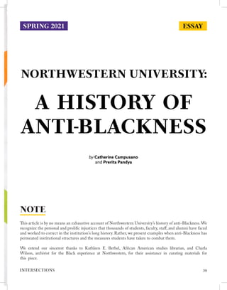 NORTHWESTERN UNIVERSITY:
by Catherine Campusano
and Prerita Pandya
This article is by no means an exhaustive account of Northwestern University’s history of anti-Blackness. We
recognize the personal and prolific injustices that thousands of students, faculty, staff, and alumni have faced
and worked to correct in the institution's long history. Rather, we present examples when anti-Blackness has
permeated institutional structures and the measures students have taken to combat them.
We extend our sincerest thanks to Kathleen E. Bethel, African American studies librarian, and Charla
Wilson, archivist for the Black experience at Northwestern, for their assistance in curating materials for
this piece.
NOTE
ESSAY
SPRING 2021
A HISTORY OF
ANTI-BLACKNESS
39
INTERSECTIONS
 