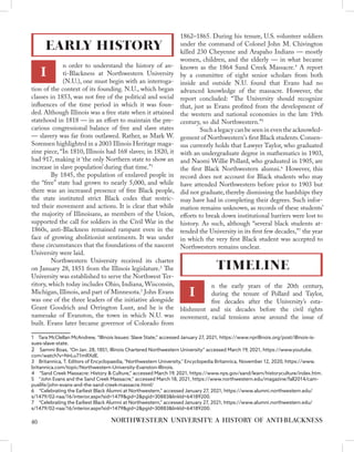 n order to understand the history of an-
ti-Blackness at Northwestern University
(N.U.), one must begin with an interroga-
tion of the context of its founding. N.U., which began
classes in 1853, was not free of the political and social
influences of the time period in which it was foun-
ded. Although Illinois was a free state when it attained
statehood in 1818 — in an effort to maintain the pre-
carious congressional balance of free and slave states
— slavery was far from outlawed. Rather, as Mark W.
Sorensen highlighted in a 2003 Illinois Heritage maga-
zine piece, “In 1810, Illinois had 168 slaves; in 1820, it
had 917, making it ‘the only Northern state to show an
increase in slave population’ during that time.”1
	 By 1845, the population of enslaved people in
the “free” state had grown to nearly 5,000, and while
there was an increased presence of free Black people,
the state instituted strict Black codes that restric-
ted their movement and actions. It is clear that while
the majority of Illinoisans, as members of the Union,
supported the call for soldiers in the Civil War in the
1860s, anti-Blackness remained rampant even in the
face of growing abolitionist sentiments. It was under
these circumstances that the foundations of the nascent
University were laid.
	 Northwestern University received its charter
on January 28, 1851 from the Illinois legislature.2
The
University was established to serve the Northwest Ter-
ritory, which today includes Ohio, Indiana, Wisconsin,
Michigan, Illinois, and part of Minnesota.3
John Evans
was one of the three leaders of the initiative alongside
Grant Goodrich and Orrington Lunt, and he is the
namesake of Evanston, the town in which N.U. was
built. Evans later became governor of Colorado from
1  Tara McClellan McAndrew, “Illinois Issues: Slave State,” accessed January 27, 2021, https://www.nprillinois.org/post/illinois-is-
sues-slave-state.
2  Sammi Boas, “On Jan. 28, 1851, Illinois Chartered Northwestern University” accessed March 19, 2021, https://www.youtube.
com/watch?v=NnLu71mRXdE.
3  Britannica, T. Editors of Encyclopaedia, "Northwestern University," Encyclopedia Britannica, November 12, 2020, https://www.
britannica.com/topic/Northwestern-University-Evanston-Illinois.
4  “Sand Creek Massacre: History & Culture,” accessed March 19, 2021, https://www.nps.gov/sand/learn/historyculture/index.htm.
5  “John Evans and the Sand Creek Massacre,” accessed March 18, 2021, https://www.northwestern.edu/magazine/fall2014/cam-
puslife/john-evans-and-the-sand-creek-massacre.html/
6  “Celebrating the Earliest Black Alumni at Northwestern,” accessed January 27, 2021, https://www.alumni.northwestern.edu/
s/1479/02-naa/16/interior.aspx?sid=1479&gid=2&pgid=30883&linkId=64189200.
7  “Celebrating the Earliest Black Alumni at Northwestern,” accessed January 27, 2021, https://www.alumni.northwestern.edu/
s/1479/02-naa/16/interior.aspx?sid=1479&gid=2&pgid=30883&linkId=64189200.
1862–1865. During his tenure, U.S. volunteer soldiers
under the command of Colonel John M. Chivington
killed 230 Cheyenne and Arapaho Indians — mostly
women, children, and the elderly — in what became
known as the 1864 Sand Creek Massacre.4
A report
by a committee of eight senior scholars from both
inside and outside N.U. found that Evans had no
advanced knowledge of the massacre. However, the
report concluded: “The University should recognize
that, just as Evans profited from the development of
the western and national economies in the late 19th
century, so did Northwestern.”5
	 Such a legacy can be seen in even the acknowled-
gement of Northwestern's first Black students.Consen-
sus currently holds that Lawyer Taylor, who graduated
with an undergraduate degree in mathematics in 1903,
and Naomi Willie Pollard, who graduated in 1905, are
the first Black Northwestern alumni.6
However, this
record does not account for Black students who may
have attended Northwestern before prior to 1903 but
did not graduate, thereby dismissing the hardships they
may have had in completing their degrees. Such infor-
mation remains unknown, as records of these students’
efforts to break down institutional barriers were lost to
history. As such, although “several black students at-
tended the University in its first few decades,”7
the year
in which the very first Black student was accepted to
Northwestern remains unclear.
n the early years of the 20th century,
during the tenure of Pollard and Taylor,
five decades after the University’s esta-
blishment and six decades before the civil rights
movement, racial tensions arose around the issue of
EARLY HISTORY
I
NORTHWESTERN UNIVERSITY: A HISTORY OF ANTI-BLACKNESS
TIMELINE
40
I
 