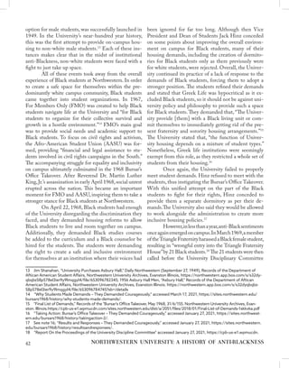 option for male students, was successfully launched in
1949. In the University’s near-hundred year history,
this was the first attempt to provide on-campus hou-
sing to non-white male students.13
Each of these ins-
tances makes clear that in the midst of institutional
anti-Blackness, non-white students were faced with a
fight to just take up space.
	 All of these events took away from the overall
experience of Black students at Northwestern. In order
to create a safe space for themselves within the pre-
dominantly white campus community, Black students
came together into student organizations. In 1967,
For Members Only (FMO) was created to help Black
students navigate life at the University and “for Black
students to organize for their collective survival and
growth in a hostile environment.”14
FMO’s main goal
was to provide social needs and academic support to
Black students. To focus on civil rights and activism,
the Afro-American Student Union (AASU) was for-
med, providing “financial and legal assistance to stu-
dents involved in civil rights campaigns in the South.”
The accompanying struggle for equality and inclusivity
on campus ultimately culminated in the 1968 Bursar’s
Office Takeover. After Reverend Dr. Martin Luther
King,Jr.’s assassination in early April 1968,social unrest
erupted across the nation. This became an important
moment for FMO and AASU, inspiring them to take a
stronger stance for Black students at Northwestern.
	 On April 22, 1968, Black students had enough
of the University disregarding the discrimination they
faced, and they demanded housing reforms to allow
Black students to live and room together on campus.
Additionally, they demanded Black studies courses
be added to the curriculum and a Black counselor be
hired for the students. The students were demanding
the right to create a safe and inclusive environment
for themselves at an institution where their voices had
13  Jim Shanahan, “University Purchases Asbury Hall,” Daily Northwestern (September 27, 1949), Records of the Department of
Aftican American Student Affairs, Northwestern University Archives, Evanston Illinois, https://northwestern.app.box.com/s/s32dy-
qbqbz58p578el3ier9y9lmqgyl4/file/653096782345; 1956 Asbury Hall Men, “Asbury Hall,” Records of the Department of Aftican
American Student Affairs, Northwestern University Archives, Evanston Illinois. https://northwestern.app.box.com/s/s32dyqbqbz-
58p578el3ier9y9lmqgyl4/file/653096784745?sb=/details
14  “Why Students Made Demands – They Demanded Courageously,” accessed March 17, 2021, https://sites.northwestern.edu/
bursars1968/history/why-students-made-demands/.
15  “Final List of Demands,” Records of the "Bursar's Office Takeover, May 1968, 31/6/155. Northwestern University Archives, Evan-
ston. Illinois.https://cpb-us-e1.wpmucdn.com/sites.northwestern.edu/dist/a/2051/files/2018/01/Final-List-of-Demands-1skkvka.pdf
16  “Taking Action: Bursar’s Office Takeover – They Demanded Courageously,” accessed January 27, 2021, https://sites.northwest-
ern.edu/bursars1968/history/takingaction-2/.
17  See note 16; “Results and Responses – They Demanded Courageously,” accessed January 27, 2021, https://sites.northwestern.
edu/bursars1968/history/resultsandresponses/.
18  “Report On the Proceedings of the University Discipline Committee” accessed January 27, 2021, https://cpb-us-e1.wpmucdn.
been ignored for far too long. Although then Vice
President and Dean of Students Jack Hinz conceded
on some points about improving the overall environ-
ment on campus for Black students, many of their
housing demands, including the creation of dormito-
ries for Black students only as there previously were
for white students, were rejected. Overall, the Univer-
sity continued its practice of a lack of response to the
demands of Black students, forcing them to adopt a
stronger position. The students refined their demands
and stated that Greek Life was hypocritical as it ex-
cluded Black students, so it should not be against uni-
versity policy and philosophy to provide such a space
for Black students.They demanded that, “The Univer-
sity provide [them] with a Black living unit or com-
mit themselves to immediately getting rid of the pre-
sent fraternity and sorority housing arrangements.”15
The University stated that, “the function of Univer-
sity housing depends on a mixture of student types.”
Nonetheless, Greek life institutions were seemingly
exempt from this role, as they restricted a whole set of
students from their housing.16
	 Once again, the University failed to properly
meet student demands. Hinz refused to meet with the
students, thus instigating the Bursar’s Office Takeover.
With this unified attempt on the part of the Black
students to fight for their rights, Hinz conceded to
provide them a separate dormitory as per their de-
mands.The University also said they would be allowed
to work alongside the administration to create more
inclusive housing policies.17
	 However,inlessthanayear,anti-Blacksentiments
onceagainemergedoncampus.InMarch1969,amember
oftheTriangleFraternityharassedaBlackfemalestudent,
resulting in “wrongful entry into the Triangle Fraternity
House”by 21 Black students.18
The 21 students were then
called before the University Disciplinary Committee
NORTHWESTERN UNIVERSITY: A HISTORY OF ANTI-BLACKNESS
42
 