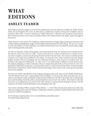 ART CREDITS
44
WHAT
EDITIONS
ASHLEY TEAMER
What Editions presents eighteen varied edition original prints and one silkscreen sculpture by Ashley Teamer
titled, Soft and Beautiful. The series of prints layer a combination of photo etching and woodblock and are
printed on Rives BFK. The box sculptures are CMYK silkscreens. All prints were produced and printed in
New Orleans by printers Cora Lautze and Julian Wellisz who worked closely with Ashley Teamer throughout
the process.
Ashley Teamer’s work explores the complexities of black femininity through collage, painting and animation and
combines historic photographic images with her highly stylized and colorful mark making. We were very excited
to work with Ashley as it would challenge us as printers to find the best way to translate her mixed media, collage
style of working into the print media.
For Soft and Beautiful, Ashley pulled graphic and textual elements from the commercial hair product Just for
Me! that was used on her hair as a child. “A perm, also known as a relaxer for black hair, is a chemical treat-
ment that straightens curly hair by breaking down the bonds in the hair shaft. This intensive and often painful
treatment, was a staple of my childhood,” says Ashley. For the print series, Ashley wanted to remix the original
graphic elements from the packaging into new affirming messages to urge viewers to reevaluate their rela-
tionship to the appraisal of black girls. In order to do so, we created large woodblocks of each element from
the original packaging so Ashley could play with new compositions physically on the press bed. In a few very
playful and collaborative studio days, we found all the words we could create with the letters we had and Ashley
finalized her compositions, which would be layered with images of her and her sister at the age they had their
hair permed regularly.
The boxes are CMYK reproductions of the original packaging, made in the style of Andy Warhol’s Brillo Boxes.
“Just like Warhol’s boxes were a representation of the mundanity of American life. These perm boxes are my at-
tempt at showing the similar mundanity of black female childhood in the 90’s in the hopes that it will generate
more understanding around the politics surrounding black women’s hair,” Says Ashley. Paired side by side with
the prints, we can appreciate the contrast of the more repetitive, commercial style printing of the box, with the
unique one of a kind, remixed affirmation versions hanging on the wall.
Cora Lautze and Julian Wellisz comprise What Editions — a New Orleans based print-production studio that
educates emerging artists about the medium, collaborates with them to produce a limited edition print series and
curates the work for local galleries.
For Purchasing / inquiries please visit: www.whateditions.com/ashley-teamer
Or email coralautze@gmail.com
 
