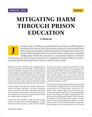 ESSAY
MITIGATING HARM
THROUGH PRISON
EDUCATION
by Grace Lee
Philosophy Professor Jennifer Lackey strongly believes
in prison education and its benefits. “I think about the
impact of education on people who are incarcerated in
terms of inside and outside benefits,” she explains. “The
outside benefits include dramatically lower recidivism
rates. Re-entry [into society] is far smoother for people
who have engaged in post-secondary education, espe-
cially if they have a degree. This can help with breaking
the intergenerational cycle of poverty and incarceration.”
Indeed, studies by the Bureau of Justice Statistics have
shown that prison education can reduce recidivism
rates by as much as 43%. Other studies have also found
that recidivism rates decrease with increased educa-
tional attainment. In fact, the recidivism rate for those
who obtain a master’s degree is 0%.
Along with these tangible “outside” benefits, Lackey
stresses the importance of acknowledging the “inside”
benefits of prison education, as well. “There’s a definite
decrease in disciplinary infractions and violence on the
inside when people participate in these programs. But
most importantly, there are reports of people just fee-
ling more meaning and hope in their life because they
have a greater purpose,” she says. “I always think it’s
important to emphasize these benefits because they are
the reason why we offer our program to people serving
natural life sentences, as well.”
Despite its clear benefits, prison education is currently
only available to roughly 6% of the 2.2 million people
incarcerated in the United States. However, in De-
cember 2020, Congress lifted a 26-year ban that pre-
vented incarcerated people from receiving federal Pell
Grants. The change will not affect students of the Nor-
thwestern Prison Education Program (NPEP) because
the program is fully funded and its tuition is waived.
However, Lackey still recognizes the significance of the
ban’s reversal. “The Pell Grant restoration is a huge step
because people who are incarcerated can now pursue
ennifer Lackey is the Wayne and Elizabeth Jones Professor of Philosophy at
NorthwesternUniversity.SheisthefounderanddirectoroftheNorthwestern
Prison Education Program,a partnership between Northwestern University
and the Illinois Department of Corrections that is dedicated to providing
a high-quality liberal arts education to incarcerated students in Illinois.
She discusses the role of prison education in mitigating the harms inflicted on those
systematically disadvantaged by the current criminal justice system.
J
3
INTERSECTIONS
SPRING 2021
 