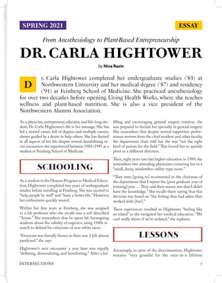 DR. CARLA HIGHTOWER
From Anesthesiology to Plant-Based Entrepreneurship
by Niva Razin
As a physician, entrepreneur, educator, and life-long stu-
dent, Dr. Carla Hightower’s life is her message. She has
led a storied career, full of degrees and multiple careers,
always guided by a desire to help others. She has thrived
in all aspects of her life despite several destabilizing ra-
cist encounters she experienced between 1983–1991 as a
student at Feinberg School of Medicine.
SCHOOLING
As a student in the Honors Program in Medical Educa-
tion, Hightower completed two years of undergraduate
studies before enrolling at Feinberg. She was excited to
“help people be well” and “have a better life.” However,
her enthusiasm quickly waned.
Within her first years at Feinberg, she was assigned
to a lab professor who she recalls was a self-described
“Aryan.” She remembers that he spent lab haranguing
students about the validity of eugenics, using 1940s re-
search to defend his criticisms of non-white races.
“Everyone was literally frozen in their seat. I felt almost
paralyzed,” she says.
Hightower’s next encounter a year later was equally
“deflating, demoralizing, and humiliating.” After a ful-
filling and encouraging general surgery rotation, she
was prepared to declare her specialty in general surgery.
She remembers that despite several supportive perfor-
mance reviews from the chief resident and other faculty,
the department chair told her she was “not the right
kind of person for the field.”This forced her to quickly
pivot in a different direction.
Then,eight years into her higher education in 1989,she
remembers two attending physicians cornering her in a
“small, dusty, windowless utility-type room.”
“They were [going to] recommend to the chairman of
the department that I repeat the [post graduate year of
training] year.…They said their reason was that I didn’t
have the knowledge.” She recalls them saying that this
decision was based on “the feeling they had when they
worked with [her].”
These experiences resulted in Hightower “feeling like
an island” as she navigated her medical education. “We
can’t really thrive if we’re isolated,” she explains.
LESSONS
Amazingly, in spite of the discrimantion, Hightower
remains “very grateful for the once-in-a lifetime
r. Carla Hightower completed her undergraduate studies (’85) at
Northwestern University and her medical degree (’87) and residency
(’91) at Feinberg School of Medicine. She practiced anesthesiology
for over two decades before opening Living Health Works, where she teaches
wellness and plant-based nutrition. She is also a vice president of the
Northwestern Alumni Association.
D
ESSAY
SPRING 2021
7
INTERSECTIONS
 