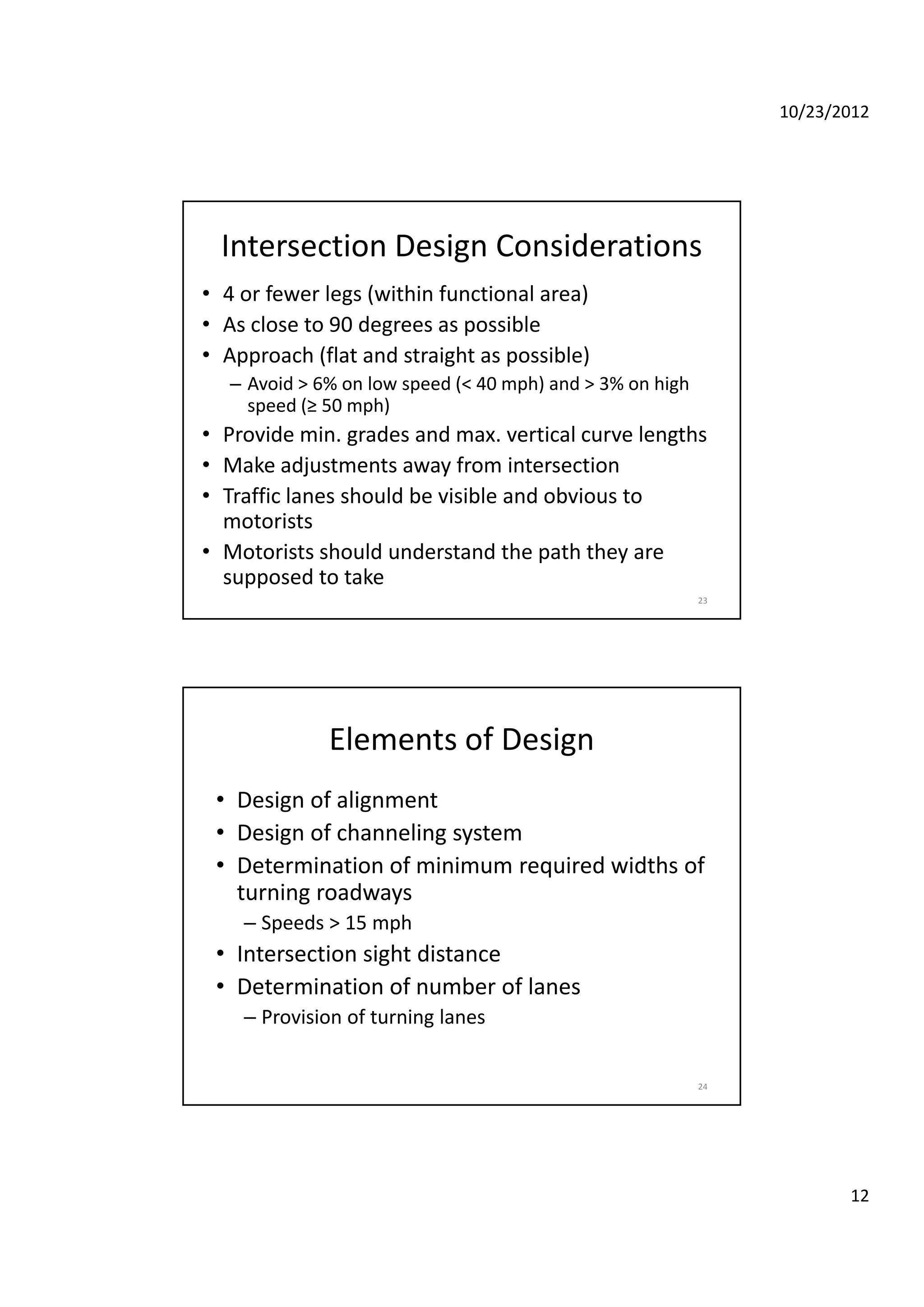 10/23/2012
12
Intersection Design Considerations 
• 4 or fewer legs (within functional area)
• As close to 90 degrees as possible
• Approach (flat and straight as possible)
– Avoid > 6% on low speed (< 40 mph) and > 3% on high 
speed (≥ 50 mph)
• Provide min. grades and max. vertical curve lengths
• Make adjustments away from intersection
23
• Traffic lanes should be visible and obvious to 
motorists
• Motorists should understand the path they are 
supposed to take 
Elements of Design 
• Design of alignment
D i f h li t• Design of channeling system
• Determination of minimum required widths of 
turning roadways 
– Speeds > 15 mph
• Intersection sight distance
24
• Determination of number of lanes 
– Provision of turning lanes
 