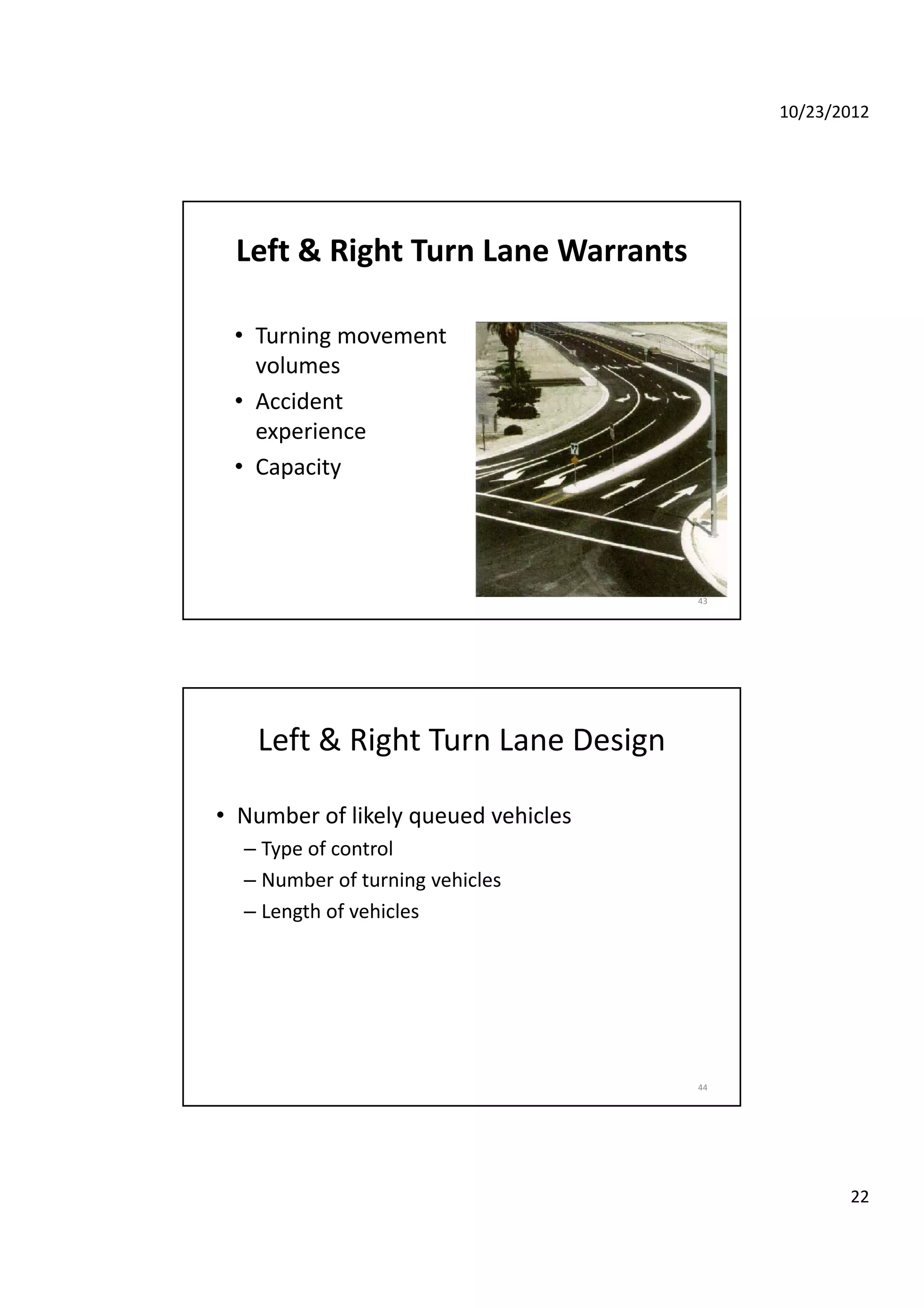 10/23/2012
22
Left & Right Turn Lane Warrants
• Turning movementTurning movement 
volumes
• Accident 
experience
• Capacity
43
Left & Right Turn Lane Design
• Number of likely queued vehiclesy q
– Type of control
– Number of turning vehicles
– Length of vehicles
44
 