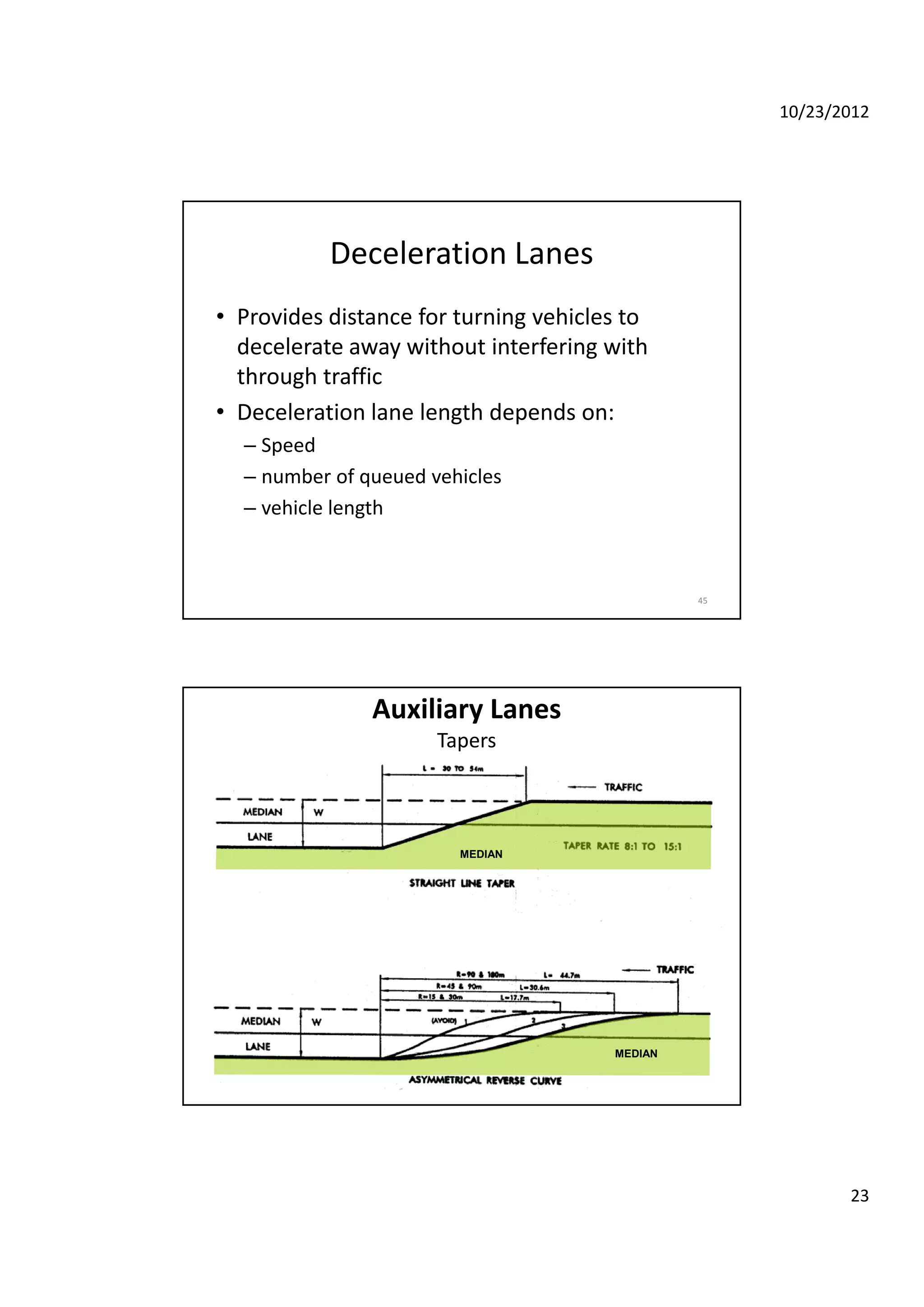 10/23/2012
23
Deceleration Lanes
• Provides distance for turning vehicles to 
d l t ith t i t f i ithdecelerate away without interfering with 
through traffic
• Deceleration lane length depends on:
– Speed
– number of queued vehicles
45
number of queued vehicles
– vehicle length 
Auxiliary Lanes
Tapers
MEDIAN
MEDIAN
 