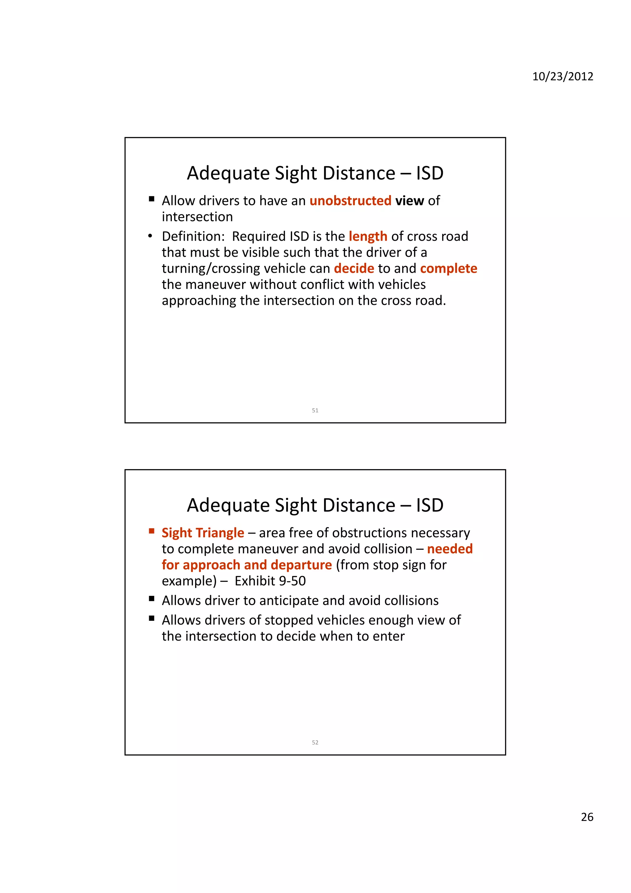 10/23/2012
26
Adequate Sight Distance – ISD
 Allow drivers to have an unobstructed view of 
intersection
D fi iti R i d ISD i th l th f d• Definition:  Required ISD is the length of cross road 
that must be visible such that the driver of a 
turning/crossing vehicle can decide to and complete
the maneuver without conflict with vehicles 
approaching the intersection on the cross road.
51
Adequate Sight Distance – ISD
 Sight Triangle – area free of obstructions necessary 
to complete maneuver and avoid collision – needed 
for approach and departure (from stop sign forfor approach and departure (from stop sign for 
example) – Exhibit 9‐50 
 Allows driver to anticipate and avoid collisions 
 Allows drivers of stopped vehicles enough view of 
the intersection to decide when to enter
52
 