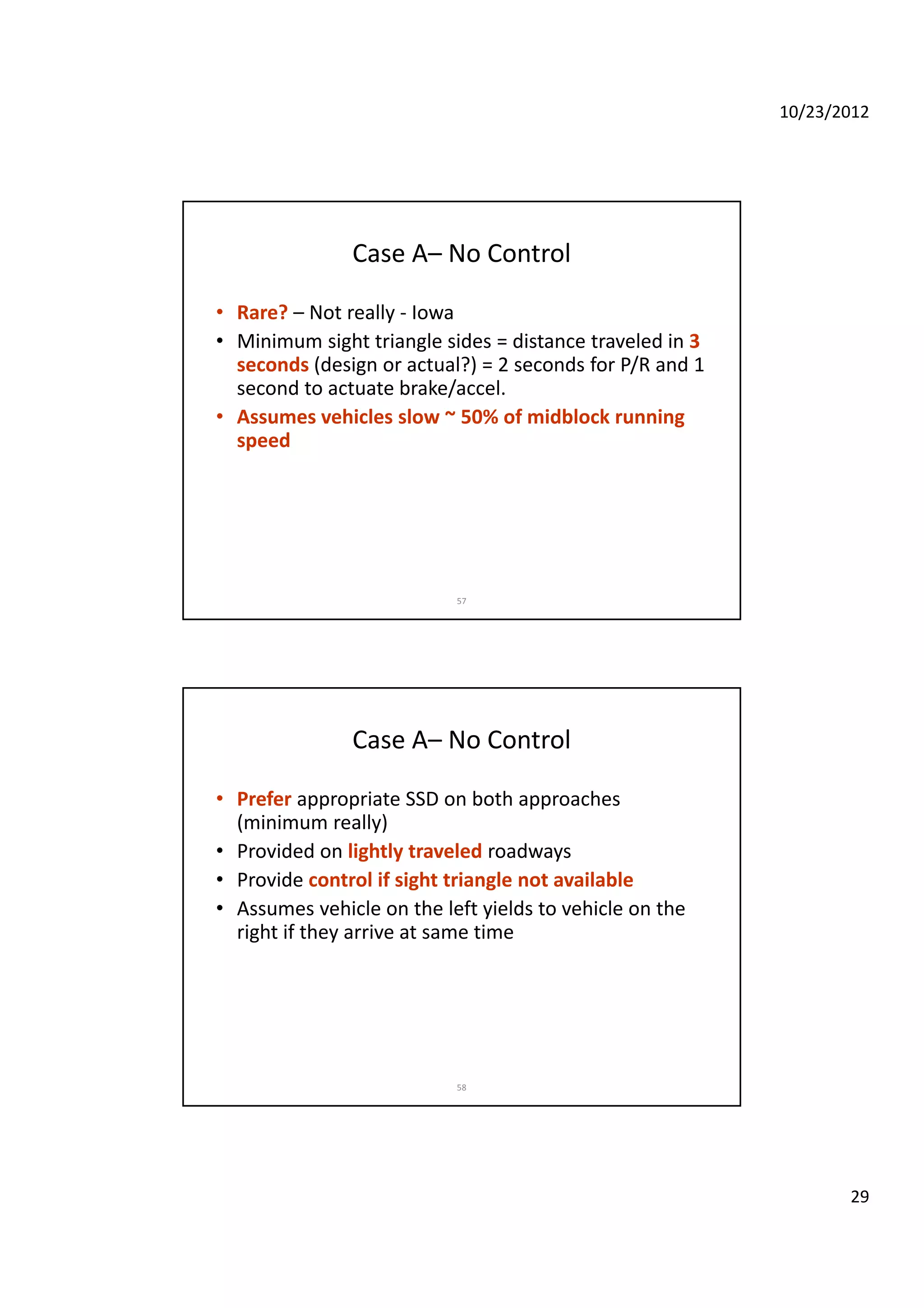 10/23/2012
29
Case A– No Control
• Rare? – Not really ‐ Iowa
• Minimum sight triangle sides = distance traveled in 3• Minimum sight triangle sides = distance traveled in 3 
seconds (design or actual?) = 2 seconds for P/R and 1 
second to actuate brake/accel.
• Assumes vehicles slow ~ 50% of midblock running 
speed
57
Case A– No Control
• Prefer appropriate SSD on both approaches 
(minimum really)(minimum really)
• Provided on lightly traveled roadways
• Provide control if sight triangle not available
• Assumes vehicle on the left yields to vehicle on the 
right if they arrive at same time
58
 