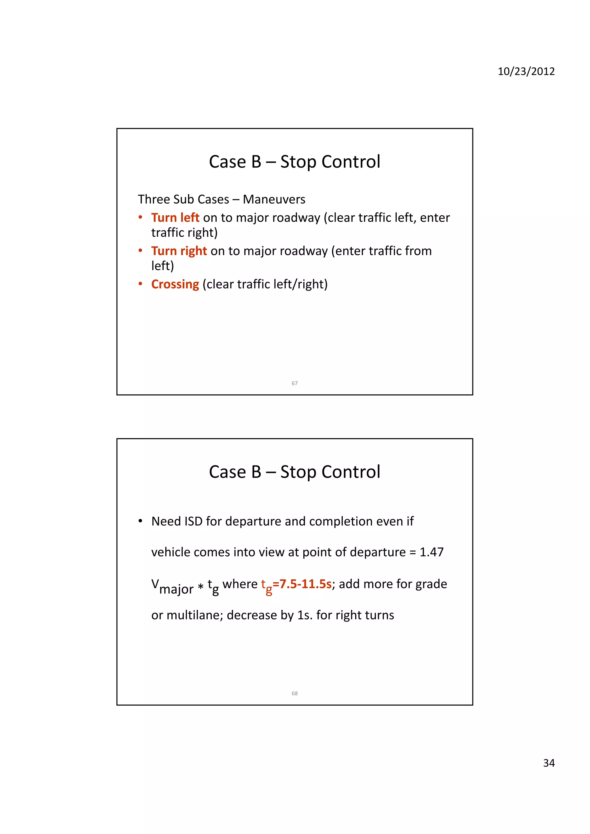 10/23/2012
34
Case B – Stop Control
Three Sub Cases – Maneuvers
• Turn left on to major roadway (clear traffic left enter• Turn left on to major roadway (clear traffic left, enter 
traffic right)
• Turn right on to major roadway (enter traffic from 
left)
• Crossing (clear traffic left/right)
67
Case B – Stop Control
• Need ISD for departure and completion even if p p
vehicle comes into view at point of departure = 1.47 
Vmajor * tg where tg=7.5‐11.5s; add more for grade 
or multilane; decrease by 1s for right turns
68
or multilane; decrease by 1s. for right turns 
 