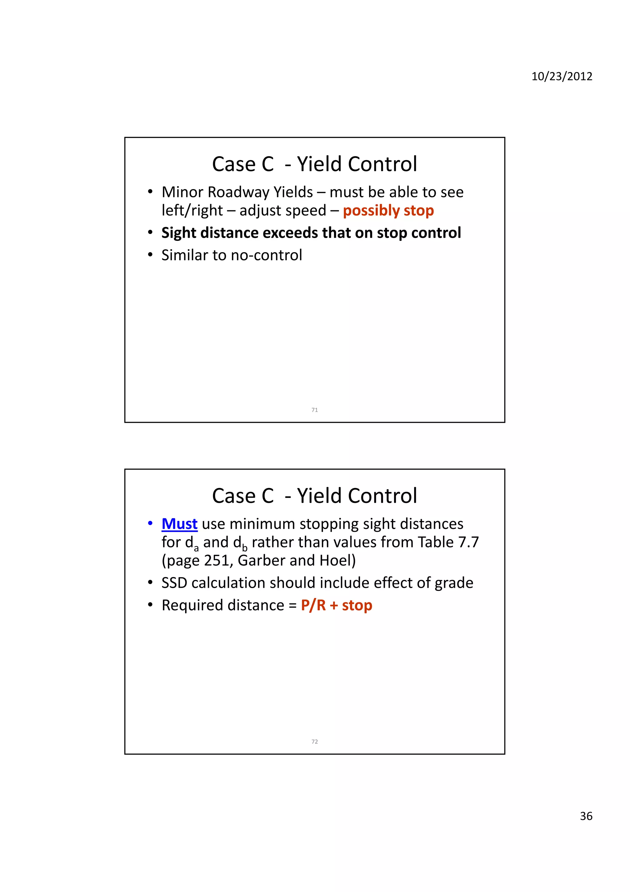 10/23/2012
36
Case C  ‐ Yield Control
• Minor Roadway Yields – must be able to see 
left/right – adjust speed – possibly stop
• Sight distance exceeds that on stop control• Sight distance exceeds that on stop control
• Similar to no‐control 
71
Case C  ‐ Yield Control
• Must use minimum stopping sight distances 
for da and db rather than values from Table 7.7 
(page 251, Garber and Hoel)(page 251, Garber and Hoel)
• SSD calculation should include effect of grade
• Required distance = P/R + stop
72
 