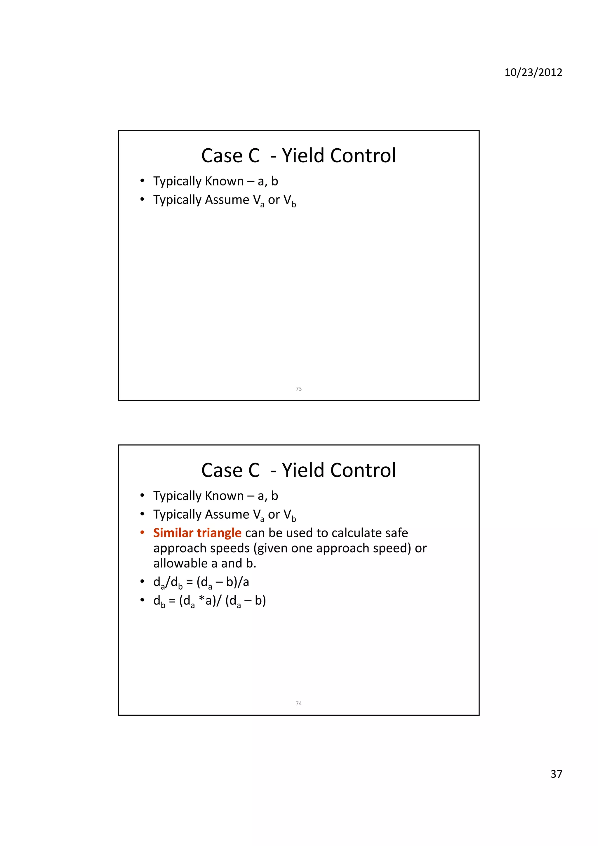 10/23/2012
37
Case C  ‐ Yield Control
• Typically Known – a, b
• Typically Assume Va or Vb
73
Case C  ‐ Yield Control
• Typically Known – a, b
• Typically Assume Va or Vb
• Similar triangle can be used to calculate safeSimilar triangle can be used to calculate safe 
approach speeds (given one approach speed) or 
allowable a and b.
• da/db = (da – b)/a
• db = (da *a)/ (da – b) 
74
 