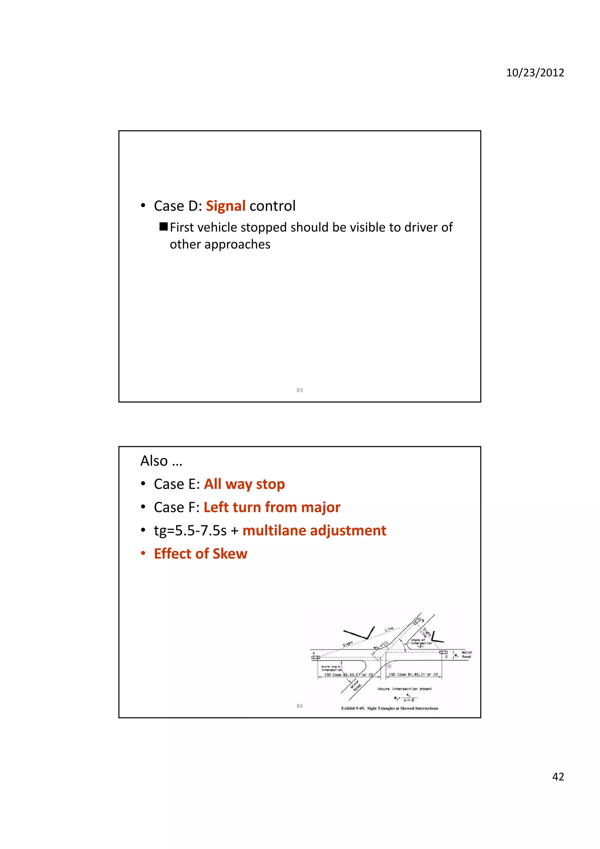 10/23/2012
42
• Case D: Signal control
First vehicle stopped should be visible to driver of 
other approaches
83
Also …
• Case E: All way stop
• Case F: Left turn from major
• tg=5.5‐7.5s + multilane adjustmentg j
• Effect of Skew
84
 