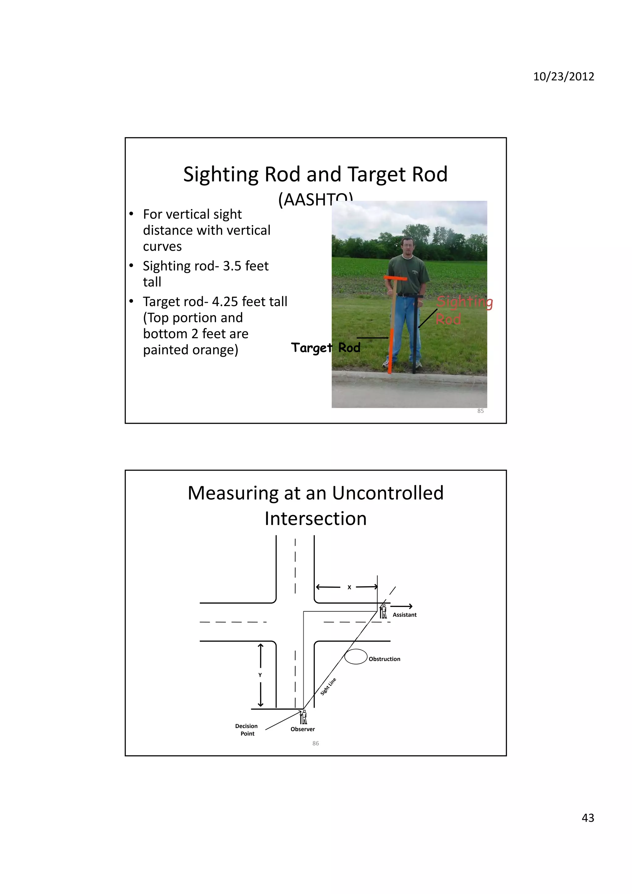 10/23/2012
43
Sighting Rod and Target Rod
(AASHTO)
• For vertical sight 
distance with verticaldistance with vertical 
curves
• Sighting rod‐ 3.5 feet 
tall
• Target rod‐ 4.25 feet tall 
(Top portion and 
b f
Sighting
Rod
85
bottom 2 feet are 
painted orange) Target Rod
Measuring at an Uncontrolled 
Intersection
Assistant
Obstruction
X
86
Observer
Decision
Point
Obstruction
Y
 