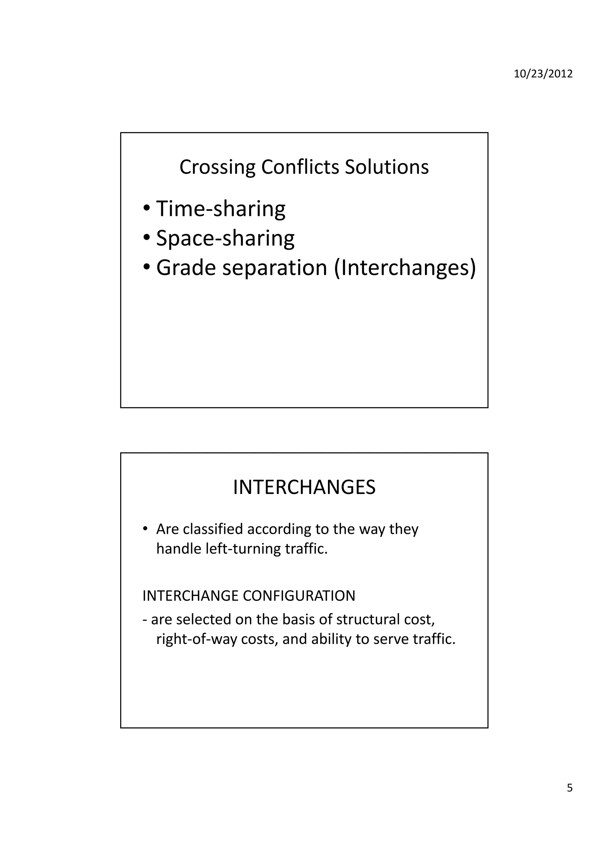 10/23/2012
5
Crossing Conflicts Solutions
• Time‐sharing
• Space‐sharing
• Grade separation (Interchanges)
INTERCHANGES
• Are classified according to the way they  
h dl l ft t i t ffihandle left‐turning traffic.
INTERCHANGE CONFIGURATION
‐ are selected on the basis of structural cost, 
right of way costs and ability to serve trafficright‐of‐way costs, and ability to serve traffic.
 