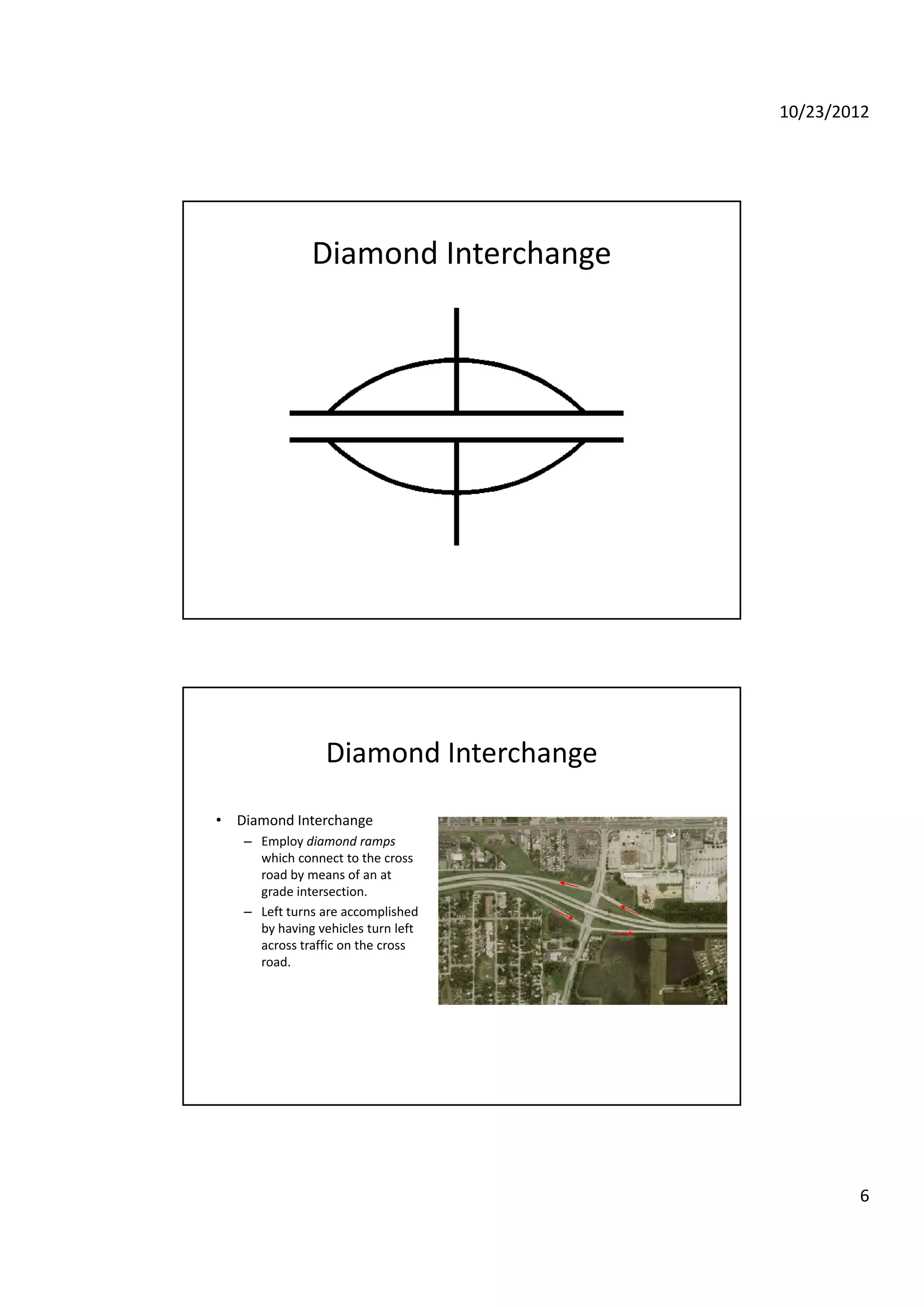 10/23/2012
6
Diamond Interchange
Diamond Interchange
• Diamond Interchangeg
– Employ diamond ramps 
which connect to the cross 
road by means of an at 
grade intersection.
– Left turns are accomplished 
by having vehicles turn left 
across traffic on the cross 
road.road.
 
