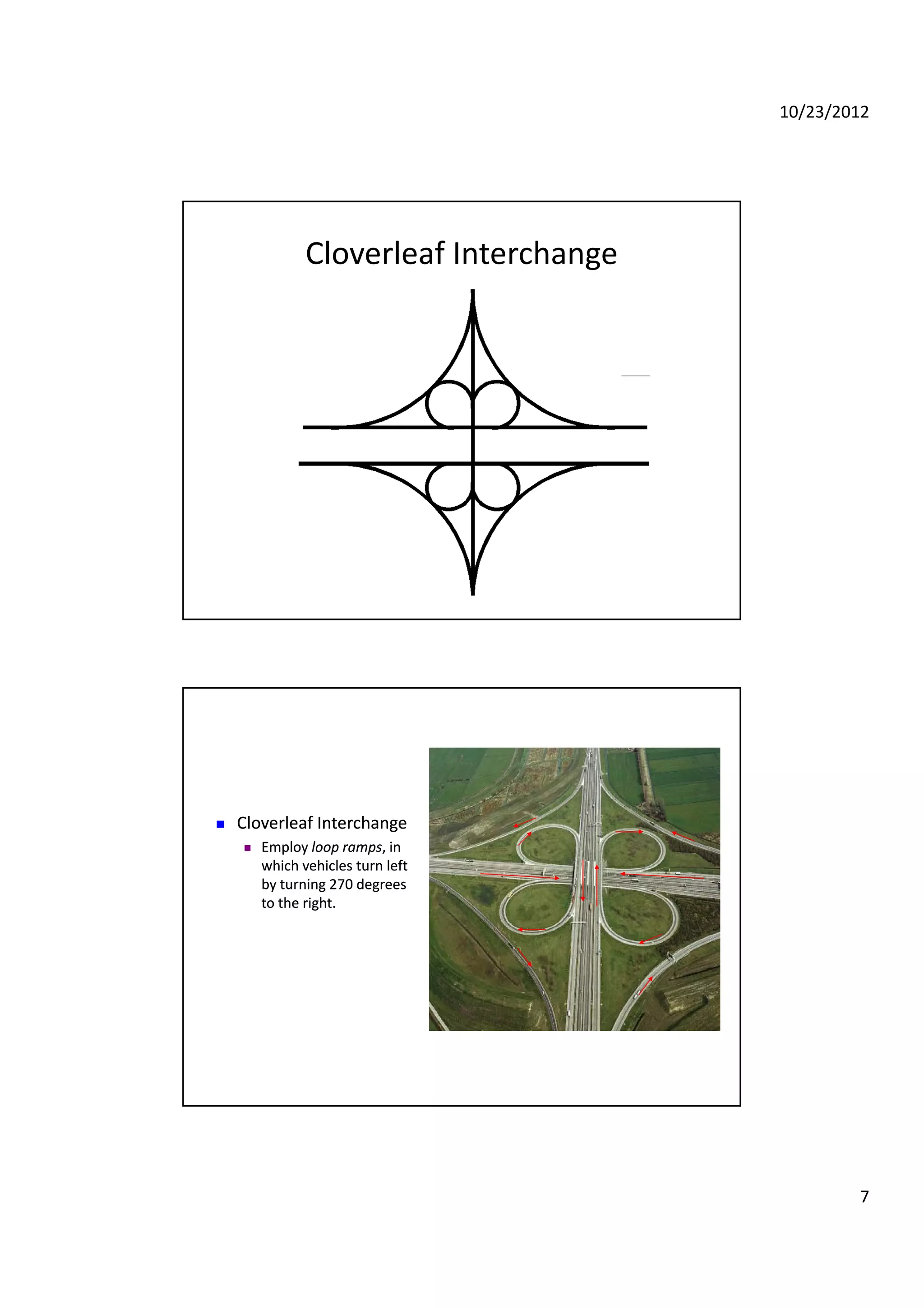 10/23/2012
7
Cloverleaf Interchange
 Cloverleaf InterchangeCloverleaf Interchange Cloverleaf InterchangeCloverleaf Interchange
 Employ Employ loop rampsloop ramps, in , in 
which vehicles turn left which vehicles turn left 
by turning 270 degrees by turning 270 degrees 
to the right.to the right.
 