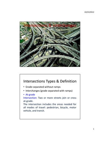 10/23/2012
1
Intersections & Interchanges
Intersections Types & Definition
• Grade‐separated without ramps
• Interchanges (grade separated with ramps)
• At‐grade
Intersection: Two or more streets join or cross
at‐grade.
The intersection includes the areas needed forThe intersection includes the areas needed for
all modes of travel: pedestrian, bicycle, motor
vehicle, and transit.
 