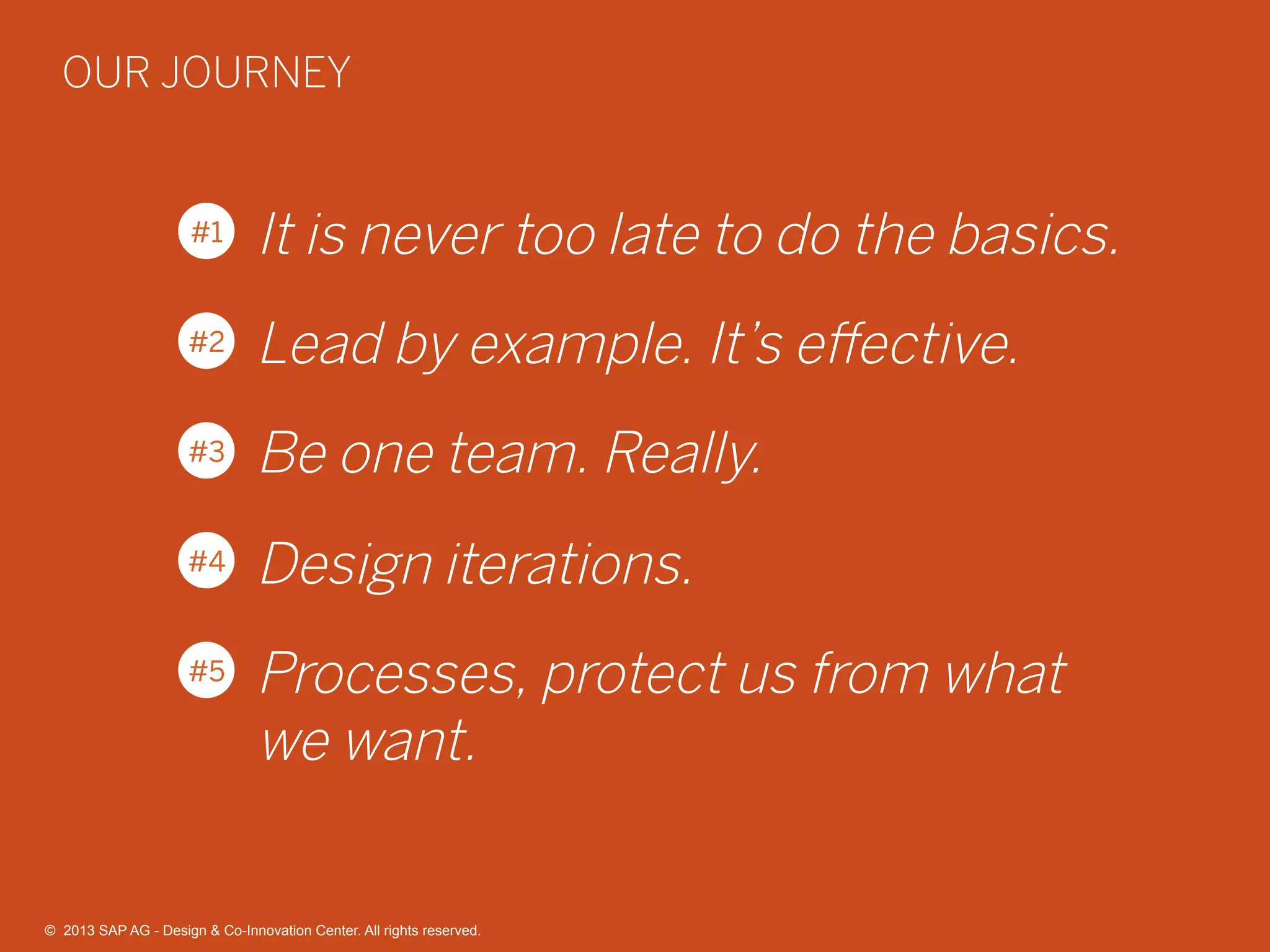 34©  2013 SAP AG - Design & Co-Innovation Center. All rights reserved.
It is never too late to do the basics.
Lead by example. It’s eﬀective.
Be one team. Really.
Design iterations.
Processes, protect us from what
we want.
#1
#2
#3
#4
#5
OUR JOURNEY
©  2013 SAP AG - Design & Co-Innovation Center. All rights reserved.
 