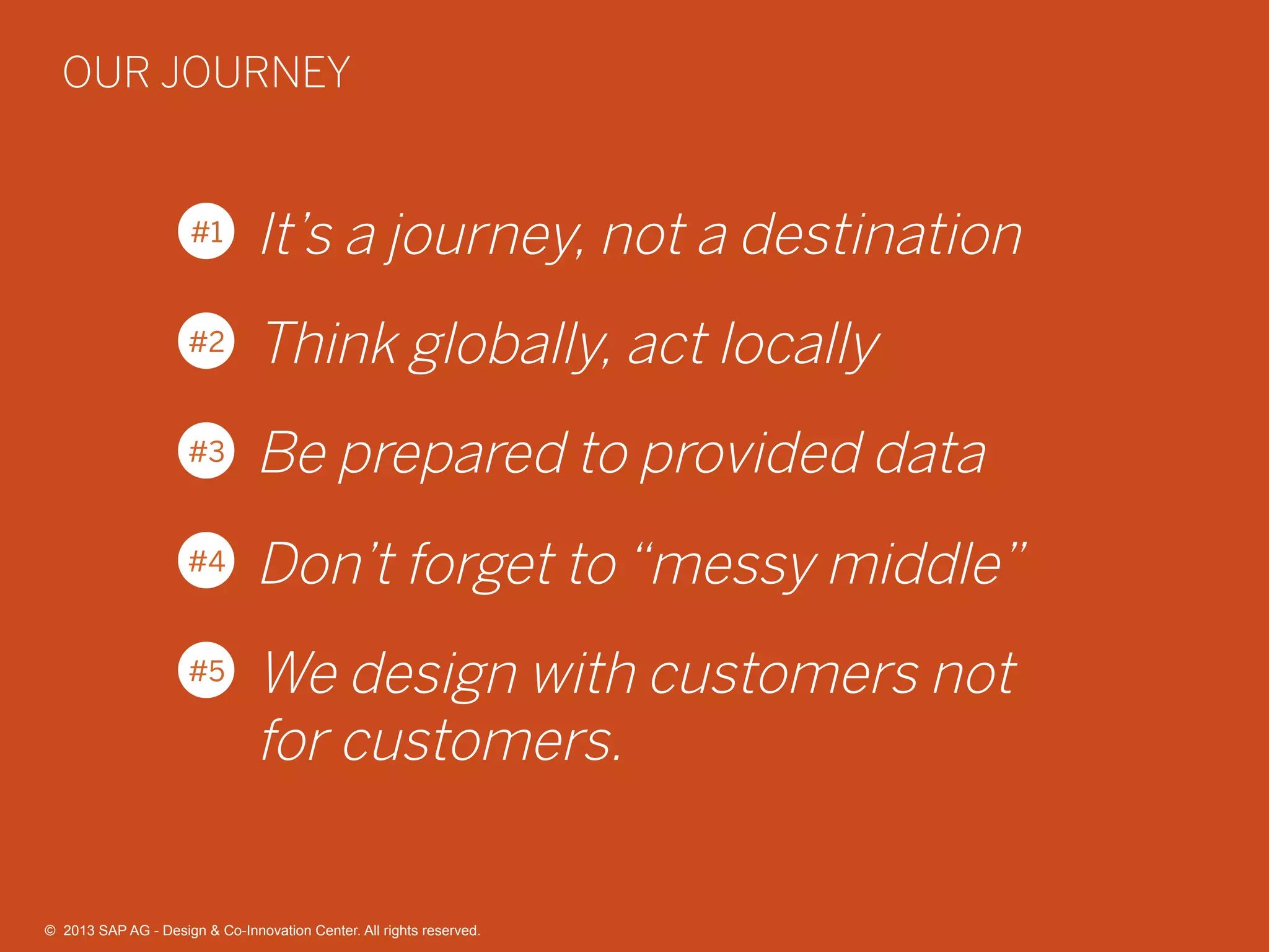 40©  2013 SAP AG - Design & Co-Innovation Center. All rights reserved.
It’s a journey, not a destination
Think globally, act locally
Be prepared to provided data
Don’t forget to “messy middle”
We design with customers not
for customers.
#1
#2
#3
#4
#5
OUR JOURNEY
©  2013 SAP AG - Design & Co-Innovation Center. All rights reserved.
 