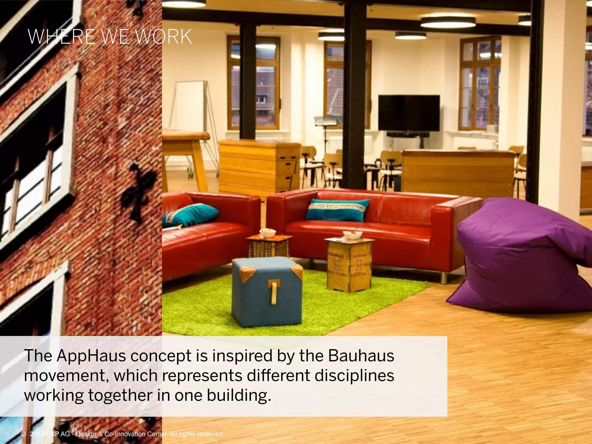 9©  2013 SAP AG - Design & Co-Innovation Center. All rights reserved.
WHERE WE WORK
The AppHaus concept is inspired by the Bauhaus
movement, which represents diﬀerent disciplines
working together in one building.
©  2013 SAP AG - Design & Co-Innovation Center. All rights reserved.
 