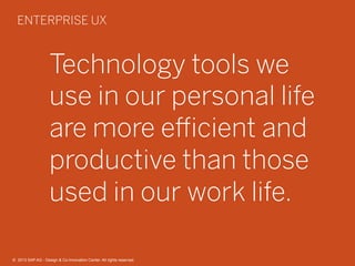 12©  2013 SAP AG - Design & Co-Innovation Center. All rights reserved.
Technology tools we
use in our personal life
are more eﬃcient and
productive than those
used in our work life.
ENTERPRISE UX
©  2013 SAP AG - Design & Co-Innovation Center. All rights reserved.
 