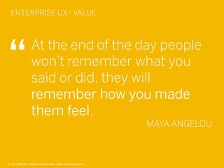 42©  2013 SAP AG - Design & Co-Innovation Center. All rights reserved.
At the end of the day people
won’t remember what you
said or did, they will
remember how you made
them feel.
MAYA ANGELOU
ENTERPRISE UX - VALUE
©  2013 SAP AG - Design & Co-Innovation Center. All rights reserved.
 