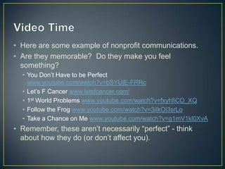 • Here are some example of nonprofit communications.
• Are they memorable? Do they make you feel
something?
• You Don’t Have to be Perfect
www.youtube.com/watch?v=bSYUjE-FRRc
• Let’s F Cancer www.letsfcancer.com/
• 1st World Problems www.youtube.com/watch?v=fxyhfiCO_XQ
• Follow the Frog www.youtube.com/watch?v=3iIkOi3srLo
• Take a Chance on Me www.youtube.com/watch?v=g1mV1kl0XvA
• Remember, these aren’t necessarily “perfect” - think
about how they do (or don’t affect you).
 