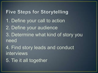 1. Define your call to action
2. Define your audience
3. Determine what kind of story you
need
4. Find story leads and conduct
interviews
5. Tie it all together
 