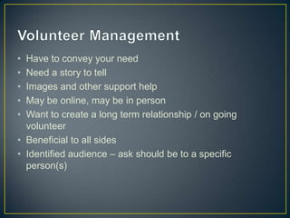 • Have to convey your need
• Need a story to tell
• Images and other support help
• May be online, may be in person
• Want to create a long term relationship / on going
volunteer
• Beneficial to all sides
• Identified audience – ask should be to a specific
person(s)
 