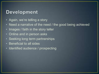 • Again, we’re telling a story
• Need a narrative of the need / the good being achieved
• Images / faith in the story teller
• Online and in person asks
• Seeking long term partnerships
• Beneficial to all sides
• Identified audience / prospecting
 