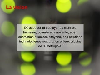 Vision et finalités
3
Développer et déployer de manière
humaine, ouverte et innovante, et en
cocréation avec ses citoyens, des solutions
technologiques aux grands enjeux urbains
de la métropole.
La vision
 