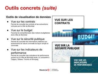 Outils concrets (suite)
7
Outils de visualisation de données
● Vue sur les contrats
Permet de consulter les contrats et les subventions
octroyés par la Ville de Montréal
● Vue sur le budget
Favorise la compréhension des notions budgétaires
de la Ville de Montréal
● Vue sur la sécurité publique
Permet de consulter les informations relatives aux
événements de nature criminelle de façon simple et
conviviale
● Vue sur les indicateurs de
performance
Permet de consulter des indicateurs de performance
portant sur la Ville de Montréal seule, ou comparée à
Calgary, Ottawa, Toronto et Winnipeg
VUE SUR LES
CONTRATS
 