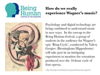 Psychology and digital technology are
being combined to understand music
in new ways. In the run-up to the
Being Human festival, a group of
students in the audience for Wagner’s
epic ‘Ring Cycle’, conducted by Valery
Gergiev (Birmingham Hippodrome)
will take part in an intriguing
experiment to monitor the sensations
produced over the 16-hour cycle of
four operas.
How do we really
experience Wagner’s music?
http://beinghumanfestival.org/event/hearing-wagner/
 