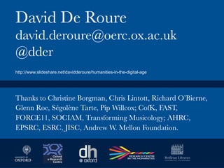 david.deroure@oerc.ox.ac.uk
@dder
Thanks to Christine Borgman, Chris Lintott, Richard O’Bierne,
Glenn Roe, Ségolène Tarte, Pip Willcox; CofK, FAST,
FORCE11, SOCIAM, Transforming Musicology; AHRC,
EPSRC, ESRC, JISC, Andrew W. Mellon Foundation.
http://www.slideshare.net/davidderoure/humanities-in-the-digital-age
 