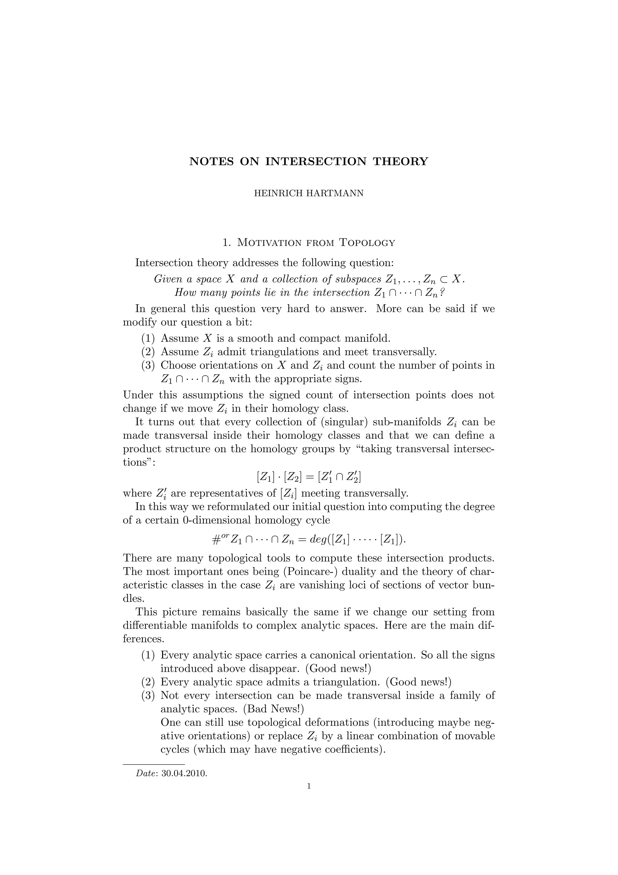 NOTES ON INTERSECTION THEORY
HEINRICH HARTMANN
1. Motivation from Topology
Intersection theory addresses the following question:
Given a space X and a collection of subspaces Z1, . . . , Zn ⊂ X.
How many points lie in the intersection Z1 ∩ · · · ∩ Zn?
In general this question very hard to answer. More can be said if we
modify our question a bit:
(1) Assume X is a smooth and compact manifold.
(2) Assume Zi admit triangulations and meet transversally.
(3) Choose orientations on X and Zi and count the number of points in
Z1 ∩ · · · ∩ Zn with the appropriate signs.
Under this assumptions the signed count of intersection points does not
change if we move Zi in their homology class.
It turns out that every collection of (singular) sub-manifolds Zi can be
made transversal inside their homology classes and that we can deﬁne a
product structure on the homology groups by “taking transversal intersec-
tions”:
[Z1] · [Z2] = [Z1 ∩ Z2]
where Zi are representatives of [Zi] meeting transversally.
In this way we reformulated our initial question into computing the degree
of a certain 0-dimensional homology cycle
#or
Z1 ∩ · · · ∩ Zn = deg([Z1] · · · · · [Z1]).
There are many topological tools to compute these intersection products.
The most important ones being (Poincare-) duality and the theory of char-
acteristic classes in the case Zi are vanishing loci of sections of vector bun-
dles.
This picture remains basically the same if we change our setting from
diﬀerentiable manifolds to complex analytic spaces. Here are the main dif-
ferences.
(1) Every analytic space carries a canonical orientation. So all the signs
introduced above disappear. (Good news!)
(2) Every analytic space admits a triangulation. (Good news!)
(3) Not every intersection can be made transversal inside a family of
analytic spaces. (Bad News!)
One can still use topological deformations (introducing maybe neg-
ative orientations) or replace Zi by a linear combination of movable
cycles (which may have negative coeﬃcients).
Date: 30.04.2010.
1
 