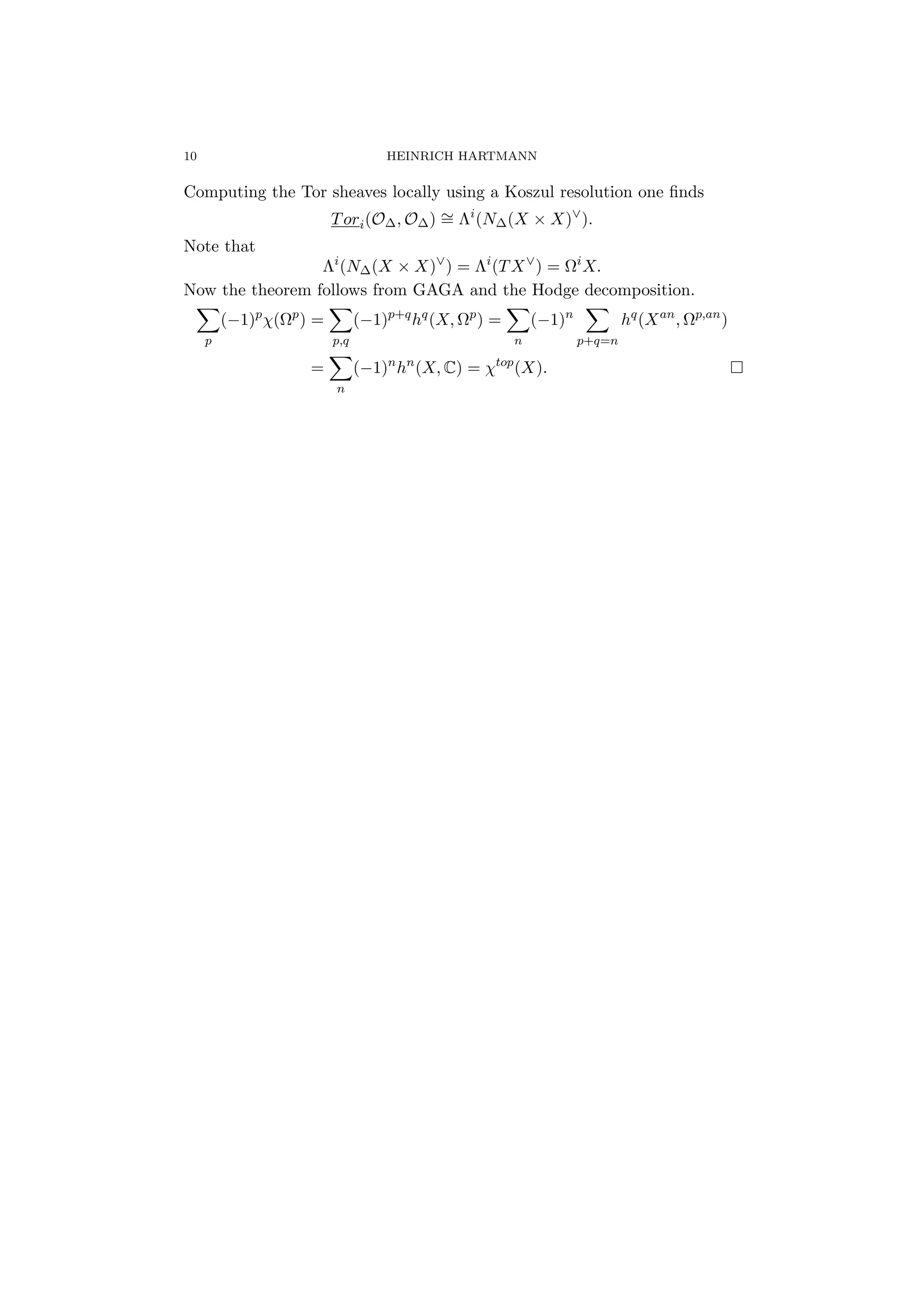 10 HEINRICH HARTMANN
Computing the Tor sheaves locally using a Koszul resolution one ﬁnds
Tori(O∆, O∆) ∼= Λi
(N∆(X × X)∨
).
Note that
Λi
(N∆(X × X)∨
) = Λi
(TX∨
) = Ωi
X.
Now the theorem follows from GAGA and the Hodge decomposition.
p
(−1)p
χ(Ωp
) =
p,q
(−1)p+q
hq
(X, Ωp
) =
n
(−1)n
p+q=n
hq
(Xan
, Ωp,an
)
=
n
(−1)n
hn
(X, C) = χtop
(X).
 