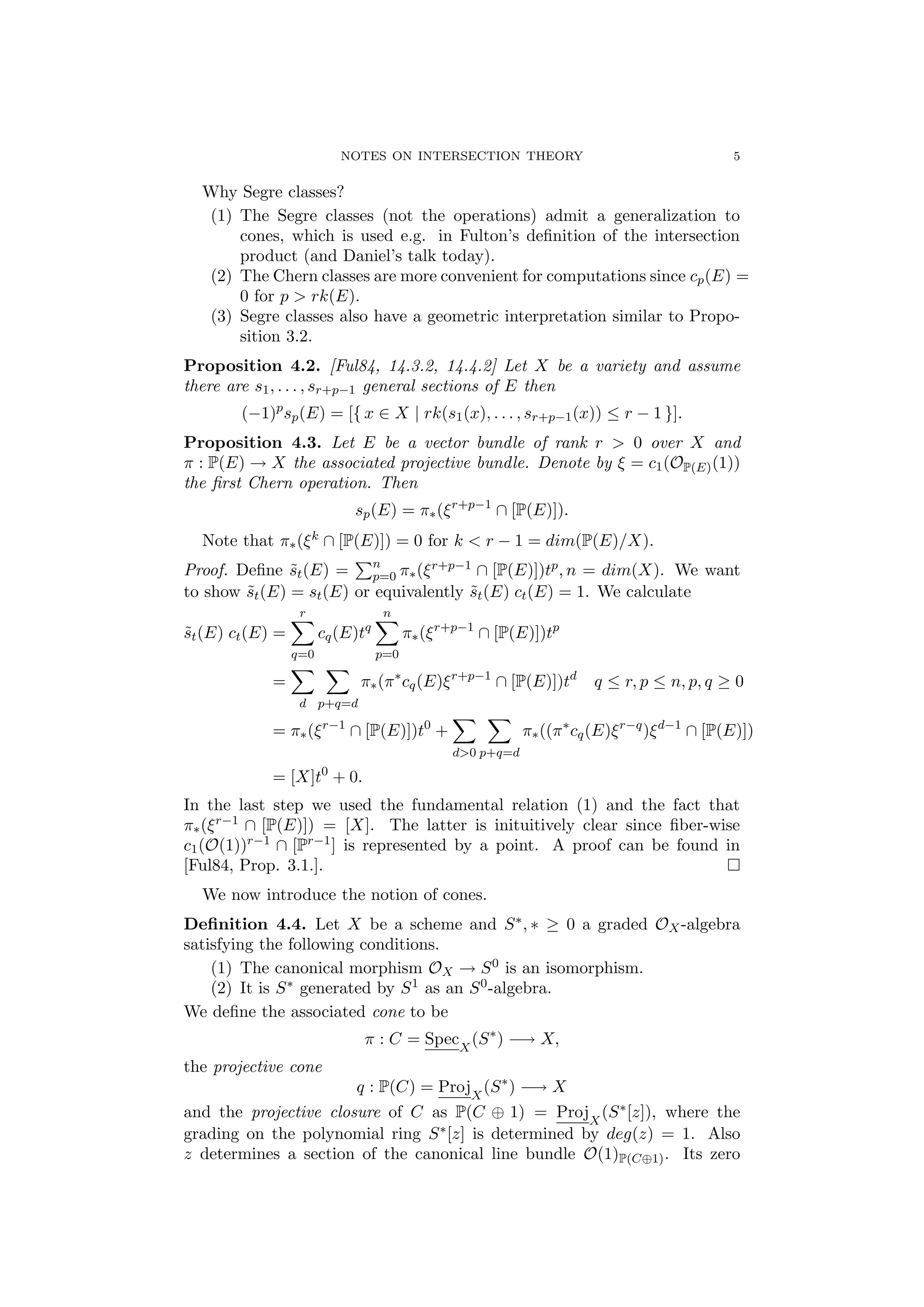 NOTES ON INTERSECTION THEORY 5
Why Segre classes?
(1) The Segre classes (not the operations) admit a generalization to
cones, which is used e.g. in Fulton’s deﬁnition of the intersection
product (and Daniel’s talk today).
(2) The Chern classes are more convenient for computations since cp(E) =
0 for p > rk(E).
(3) Segre classes also have a geometric interpretation similar to Propo-
sition 3.2.
Proposition 4.2. [Ful84, 14.3.2, 14.4.2] Let X be a variety and assume
there are s1, . . . , sr+p−1 general sections of E then
(−1)p
sp(E) = [{ x ∈ X | rk(s1(x), . . . , sr+p−1(x)) ≤ r − 1 }].
Proposition 4.3. Let E be a vector bundle of rank r > 0 over X and
π : P(E) → X the associated projective bundle. Denote by ξ = c1(OP(E)(1))
the ﬁrst Chern operation. Then
sp(E) = π∗(ξr+p−1
∩ [P(E)]).
Note that π∗(ξk ∩ [P(E)]) = 0 for k < r − 1 = dim(P(E)/X).
Proof. Deﬁne ˜st(E) = n
p=0 π∗(ξr+p−1 ∩ [P(E)])tp, n = dim(X). We want
to show ˜st(E) = st(E) or equivalently ˜st(E) ct(E) = 1. We calculate
˜st(E) ct(E) =
r
q=0
cq(E)tq
n
p=0
π∗(ξr+p−1
∩ [P(E)])tp
=
d p+q=d
π∗(π∗
cq(E)ξr+p−1
∩ [P(E)])td
q ≤ r, p ≤ n, p, q ≥ 0
= π∗(ξr−1
∩ [P(E)])t0
+
d>0 p+q=d
π∗((π∗
cq(E)ξr−q
)ξd−1
∩ [P(E)])
= [X]t0
+ 0.
In the last step we used the fundamental relation (1) and the fact that
π∗(ξr−1 ∩ [P(E)]) = [X]. The latter is inituitively clear since ﬁber-wise
c1(O(1))r−1 ∩ [Pr−1] is represented by a point. A proof can be found in
[Ful84, Prop. 3.1.].
We now introduce the notion of cones.
Deﬁnition 4.4. Let X be a scheme and S∗, ∗ ≥ 0 a graded OX-algebra
satisfying the following conditions.
(1) The canonical morphism OX → S0 is an isomorphism.
(2) It is S∗ generated by S1 as an S0-algebra.
We deﬁne the associated cone to be
π : C = SpecX
(S∗
) −→ X,
the projective cone
q : P(C) = ProjX
(S∗
) −→ X
and the projective closure of C as P(C ⊕ 1) = ProjX
(S∗[z]), where the
grading on the polynomial ring S∗[z] is determined by deg(z) = 1. Also
z determines a section of the canonical line bundle O(1)P(C⊕1). Its zero
 