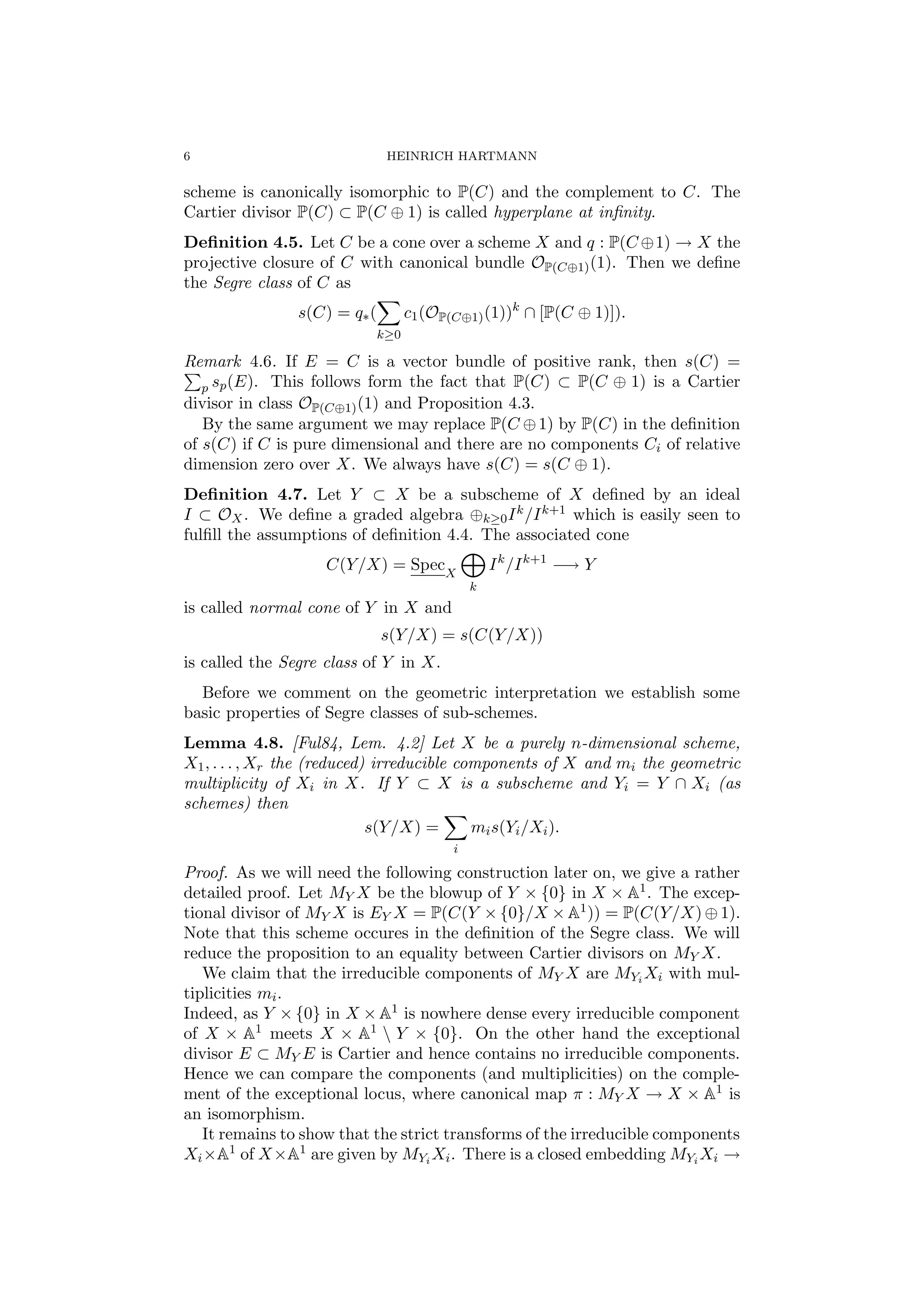 6 HEINRICH HARTMANN
scheme is canonically isomorphic to P(C) and the complement to C. The
Cartier divisor P(C) ⊂ P(C ⊕ 1) is called hyperplane at inﬁnity.
Deﬁnition 4.5. Let C be a cone over a scheme X and q : P(C ⊕1) → X the
projective closure of C with canonical bundle OP(C⊕1)(1). Then we deﬁne
the Segre class of C as
s(C) = q∗(
k≥0
c1(OP(C⊕1)(1))k
∩ [P(C ⊕ 1)]).
Remark 4.6. If E = C is a vector bundle of positive rank, then s(C) =
p sp(E). This follows form the fact that P(C) ⊂ P(C ⊕ 1) is a Cartier
divisor in class OP(C⊕1)(1) and Proposition 4.3.
By the same argument we may replace P(C ⊕1) by P(C) in the deﬁnition
of s(C) if C is pure dimensional and there are no components Ci of relative
dimension zero over X. We always have s(C) = s(C ⊕ 1).
Deﬁnition 4.7. Let Y ⊂ X be a subscheme of X deﬁned by an ideal
I ⊂ OX. We deﬁne a graded algebra ⊕k≥0Ik/Ik+1 which is easily seen to
fulﬁll the assumptions of deﬁnition 4.4. The associated cone
C(Y/X) = SpecX
k
Ik
/Ik+1
−→ Y
is called normal cone of Y in X and
s(Y/X) = s(C(Y/X))
is called the Segre class of Y in X.
Before we comment on the geometric interpretation we establish some
basic properties of Segre classes of sub-schemes.
Lemma 4.8. [Ful84, Lem. 4.2] Let X be a purely n-dimensional scheme,
X1, . . . , Xr the (reduced) irreducible components of X and mi the geometric
multiplicity of Xi in X. If Y ⊂ X is a subscheme and Yi = Y ∩ Xi (as
schemes) then
s(Y/X) =
i
mis(Yi/Xi).
Proof. As we will need the following construction later on, we give a rather
detailed proof. Let MY X be the blowup of Y × {0} in X × A1. The excep-
tional divisor of MY X is EY X = P(C(Y × {0}/X × A1)) = P(C(Y/X) ⊕ 1).
Note that this scheme occures in the deﬁnition of the Segre class. We will
reduce the proposition to an equality between Cartier divisors on MY X.
We claim that the irreducible components of MY X are MYi Xi with mul-
tiplicities mi.
Indeed, as Y × {0} in X × A1 is nowhere dense every irreducible component
of X × A1 meets X × A1  Y × {0}. On the other hand the exceptional
divisor E ⊂ MY E is Cartier and hence contains no irreducible components.
Hence we can compare the components (and multiplicities) on the comple-
ment of the exceptional locus, where canonical map π : MY X → X × A1 is
an isomorphism.
It remains to show that the strict transforms of the irreducible components
Xi×A1 of X×A1 are given by MYi Xi. There is a closed embedding MYi Xi →
 