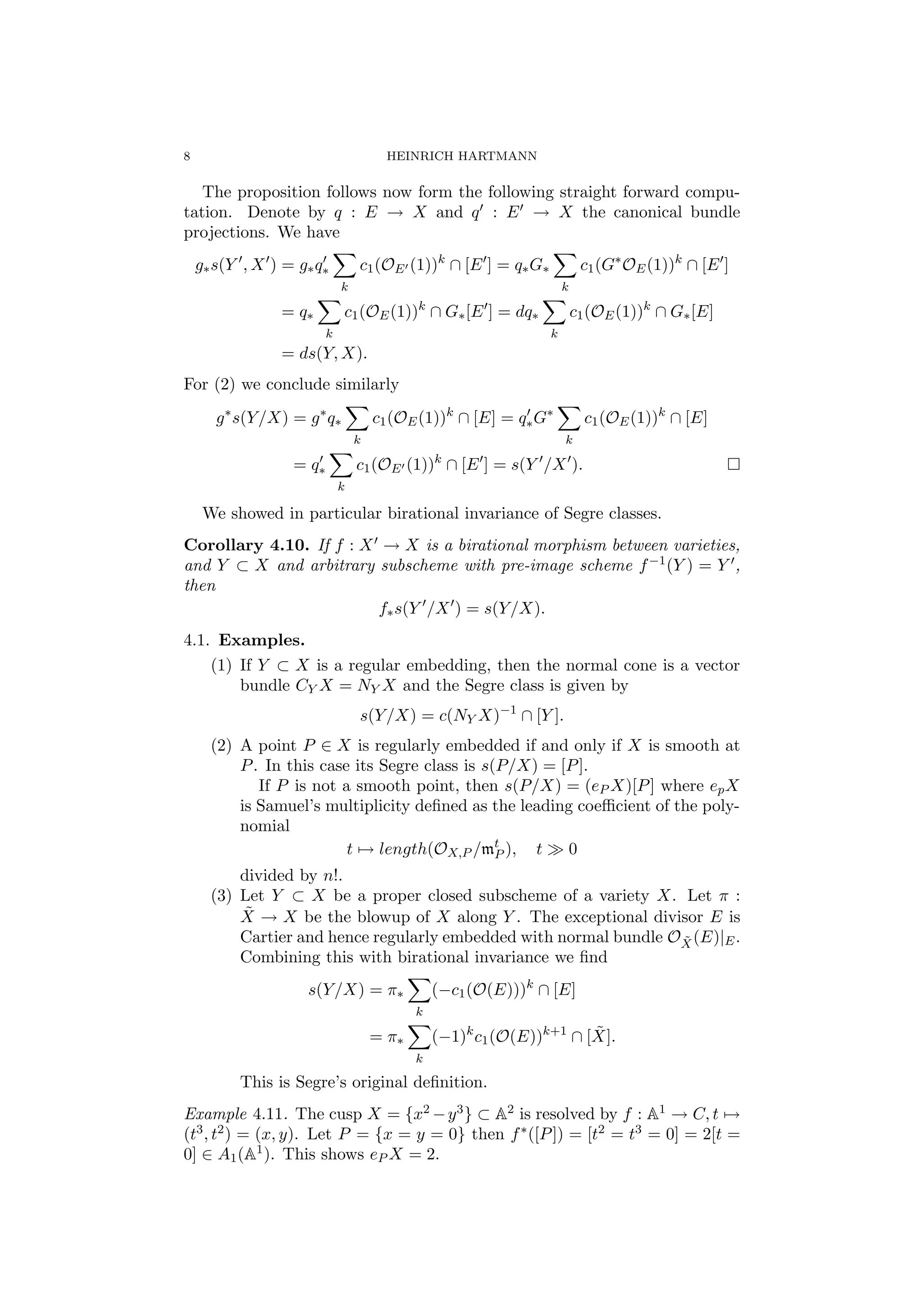 8 HEINRICH HARTMANN
The proposition follows now form the following straight forward compu-
tation. Denote by q : E → X and q : E → X the canonical bundle
projections. We have
g∗s(Y , X ) = g∗q∗
k
c1(OE (1))k
∩ [E ] = q∗G∗
k
c1(G∗
OE(1))k
∩ [E ]
= q∗
k
c1(OE(1))k
∩ G∗[E ] = dq∗
k
c1(OE(1))k
∩ G∗[E]
= ds(Y, X).
For (2) we conclude similarly
g∗
s(Y/X) = g∗
q∗
k
c1(OE(1))k
∩ [E] = q∗G∗
k
c1(OE(1))k
∩ [E]
= q∗
k
c1(OE (1))k
∩ [E ] = s(Y /X ).
We showed in particular birational invariance of Segre classes.
Corollary 4.10. If f : X → X is a birational morphism between varieties,
and Y ⊂ X and arbitrary subscheme with pre-image scheme f−1(Y ) = Y ,
then
f∗s(Y /X ) = s(Y/X).
4.1. Examples.
(1) If Y ⊂ X is a regular embedding, then the normal cone is a vector
bundle CY X = NY X and the Segre class is given by
s(Y/X) = c(NY X)−1
∩ [Y ].
(2) A point P ∈ X is regularly embedded if and only if X is smooth at
P. In this case its Segre class is s(P/X) = [P].
If P is not a smooth point, then s(P/X) = (eP X)[P] where epX
is Samuel’s multiplicity deﬁned as the leading coeﬃcient of the poly-
nomial
t → length(OX,P /mt
P ), t 0
divided by n!.
(3) Let Y ⊂ X be a proper closed subscheme of a variety X. Let π :
˜X → X be the blowup of X along Y . The exceptional divisor E is
Cartier and hence regularly embedded with normal bundle O ˜X(E)|E.
Combining this with birational invariance we ﬁnd
s(Y/X) = π∗
k
(−c1(O(E)))k
∩ [E]
= π∗
k
(−1)k
c1(O(E))k+1
∩ [ ˜X].
This is Segre’s original deﬁnition.
Example 4.11. The cusp X = {x2 −y3} ⊂ A2 is resolved by f : A1 → C, t →
(t3, t2) = (x, y). Let P = {x = y = 0} then f∗([P]) = [t2 = t3 = 0] = 2[t =
0] ∈ A1(A1). This shows eP X = 2.
 