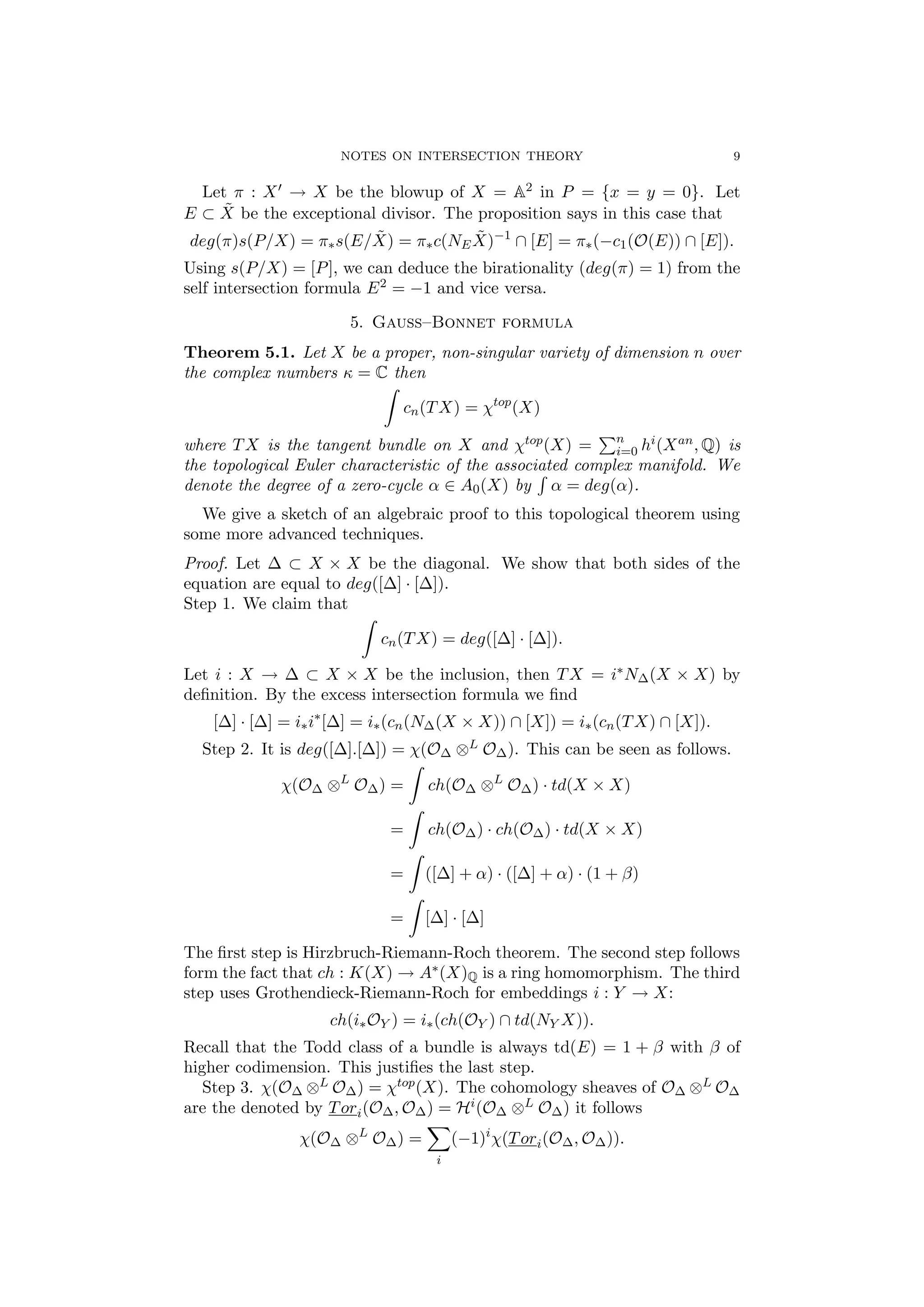 NOTES ON INTERSECTION THEORY 9
Let π : X → X be the blowup of X = A2 in P = {x = y = 0}. Let
E ⊂ ˜X be the exceptional divisor. The proposition says in this case that
deg(π)s(P/X) = π∗s(E/ ˜X) = π∗c(NE
˜X)−1
∩ [E] = π∗(−c1(O(E)) ∩ [E]).
Using s(P/X) = [P], we can deduce the birationality (deg(π) = 1) from the
self intersection formula E2 = −1 and vice versa.
5. Gauss–Bonnet formula
Theorem 5.1. Let X be a proper, non-singular variety of dimension n over
the complex numbers κ = C then
cn(TX) = χtop
(X)
where TX is the tangent bundle on X and χtop(X) = n
i=0 hi(Xan, Q) is
the topological Euler characteristic of the associated complex manifold. We
denote the degree of a zero-cycle α ∈ A0(X) by α = deg(α).
We give a sketch of an algebraic proof to this topological theorem using
some more advanced techniques.
Proof. Let ∆ ⊂ X × X be the diagonal. We show that both sides of the
equation are equal to deg([∆] · [∆]).
Step 1. We claim that
cn(TX) = deg([∆] · [∆]).
Let i : X → ∆ ⊂ X × X be the inclusion, then TX = i∗N∆(X × X) by
deﬁnition. By the excess intersection formula we ﬁnd
[∆] · [∆] = i∗i∗
[∆] = i∗(cn(N∆(X × X)) ∩ [X]) = i∗(cn(TX) ∩ [X]).
Step 2. It is deg([∆].[∆]) = χ(O∆ ⊗L O∆). This can be seen as follows.
χ(O∆ ⊗L
O∆) = ch(O∆ ⊗L
O∆) · td(X × X)
= ch(O∆) · ch(O∆) · td(X × X)
= ([∆] + α) · ([∆] + α) · (1 + β)
= [∆] · [∆]
The ﬁrst step is Hirzbruch-Riemann-Roch theorem. The second step follows
form the fact that ch : K(X) → A∗(X)Q is a ring homomorphism. The third
step uses Grothendieck-Riemann-Roch for embeddings i : Y → X:
ch(i∗OY ) = i∗(ch(OY ) ∩ td(NY X)).
Recall that the Todd class of a bundle is always td(E) = 1 + β with β of
higher codimension. This justiﬁes the last step.
Step 3. χ(O∆ ⊗L O∆) = χtop(X). The cohomology sheaves of O∆ ⊗L O∆
are the denoted by Tori(O∆, O∆) = Hi(O∆ ⊗L O∆) it follows
χ(O∆ ⊗L
O∆) =
i
(−1)i
χ(Tori(O∆, O∆)).
 