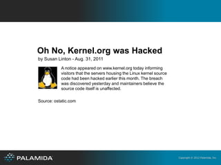 Oh No, Kernel.org was Hacked
by Susan Linton - Aug. 31, 2011
           A notice appeared on www.kernel.org today informing
           visitors that the servers housing the Linux kernel source
           code had been hacked earlier this month. The breach
           was discovered yesterday and maintainers believe the
           source code itself is unaffected.

Source: ostatic.com




                                                                       Copyright © 2012 Palamida, Inc.
 